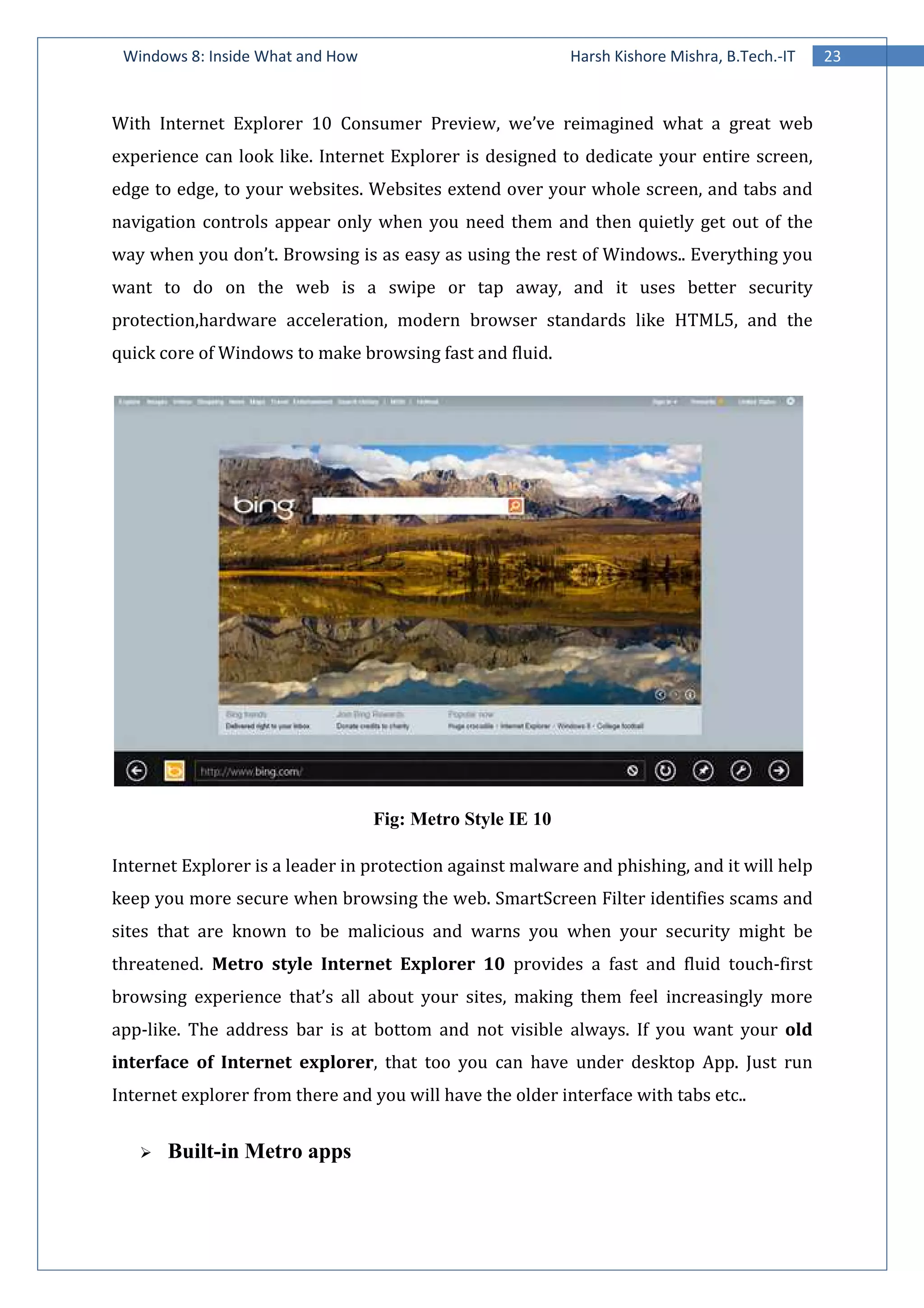 Windows 8: Inside What and How
With Internet Explorer 10 Consumer Preview, we’ve reimagined what a great web
experience can look like. Internet Explorer is designed to dedicate your entire screen,
edge to edge, to your websites. Websites extend over your whole screen, and tabs and
navigation controls appear only when you need them and then quietly get out of the
way when you don’t. Browsing is as easy as using the rest of Windows.. Everything you
want to do on the web is a swipe or tap away, and it uses
protection,hardware acceleration, modern browser standards like HTML5, and the
quick core of Windows to make browsing fast and fluid.
Internet Explorer is a leader in protection against malware and phishing, and it will help
keep you more secure when browsing the web. SmartScreen Filter identifies scams and
sites that are known to be malicious and warns you when your security might be
threatened. Metro style Internet Explorer 10
browsing experience that’s all a
app-like. The address bar is at bottom and not visible always.
interface of Internet explorer
Internet explorer from there and you w
Built-in Metro apps
Windows 8: Inside What and How Harsh Kishore Mishra, B.Tech.
With Internet Explorer 10 Consumer Preview, we’ve reimagined what a great web
experience can look like. Internet Explorer is designed to dedicate your entire screen,
edge to edge, to your websites. Websites extend over your whole screen, and tabs and
gation controls appear only when you need them and then quietly get out of the
way when you don’t. Browsing is as easy as using the rest of Windows.. Everything you
want to do on the web is a swipe or tap away, and it uses
re acceleration, modern browser standards like HTML5, and the
quick core of Windows to make browsing fast and fluid.
Fig: Metro Style IE 10
Internet Explorer is a leader in protection against malware and phishing, and it will help
hen browsing the web. SmartScreen Filter identifies scams and
sites that are known to be malicious and warns you when your security might be
Metro style Internet Explorer 10 provides a fast and fluid touch
browsing experience that’s all about your sites, making them feel increasingly more
like. The address bar is at bottom and not visible always. If you want your
interface of Internet explorer, that too you can have under desktop App. Just run
Internet explorer from there and you will have the older interface with tabs etc..
in Metro apps
23Harsh Kishore Mishra, B.Tech.-IT
With Internet Explorer 10 Consumer Preview, we’ve reimagined what a great web
experience can look like. Internet Explorer is designed to dedicate your entire screen,
edge to edge, to your websites. Websites extend over your whole screen, and tabs and
gation controls appear only when you need them and then quietly get out of the
way when you don’t. Browsing is as easy as using the rest of Windows.. Everything you
want to do on the web is a swipe or tap away, and it uses better security
re acceleration, modern browser standards like HTML5, and the
Internet Explorer is a leader in protection against malware and phishing, and it will help
hen browsing the web. SmartScreen Filter identifies scams and
sites that are known to be malicious and warns you when your security might be
provides a fast and fluid touch-first
bout your sites, making them feel increasingly more
If you want your old
, that too you can have under desktop App. Just run
ill have the older interface with tabs etc..
 