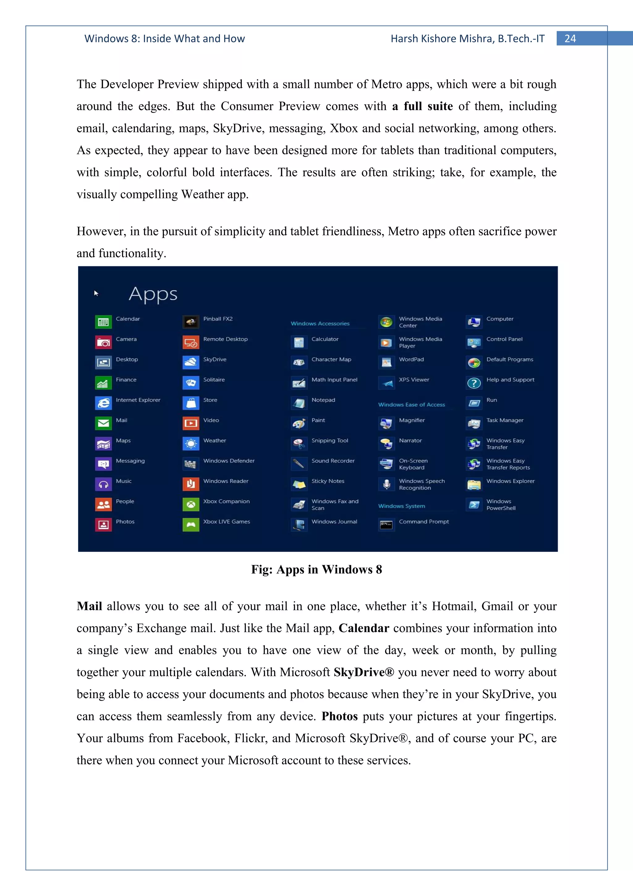 24Windows 8: Inside What and How Harsh Kishore Mishra, B.Tech.-IT
The Developer Preview shipped with a small number of Metro apps, which were a bit rough
around the edges. But the Consumer Preview comes with a full suite of them, including
email, calendaring, maps, SkyDrive, messaging, Xbox and social networking, among others.
As expected, they appear to have been designed more for tablets than traditional computers,
with simple, colorful bold interfaces. The results are often striking; take, for example, the
visually compelling Weather app.
However, in the pursuit of simplicity and tablet friendliness, Metro apps often sacrifice power
and functionality.
Fig: Apps in Windows 8
Mail allows you to see all of your mail in one place, whether it’s Hotmail, Gmail or your
company’s Exchange mail. Just like the Mail app, Calendar combines your information into
a single view and enables you to have one view of the day, week or month, by pulling
together your multiple calendars. With Microsoft SkyDrive® you never need to worry about
being able to access your documents and photos because when they’re in your SkyDrive, you
can access them seamlessly from any device. Photos puts your pictures at your fingertips.
Your albums from Facebook, Flickr, and Microsoft SkyDrive®, and of course your PC, are
there when you connect your Microsoft account to these services.
 