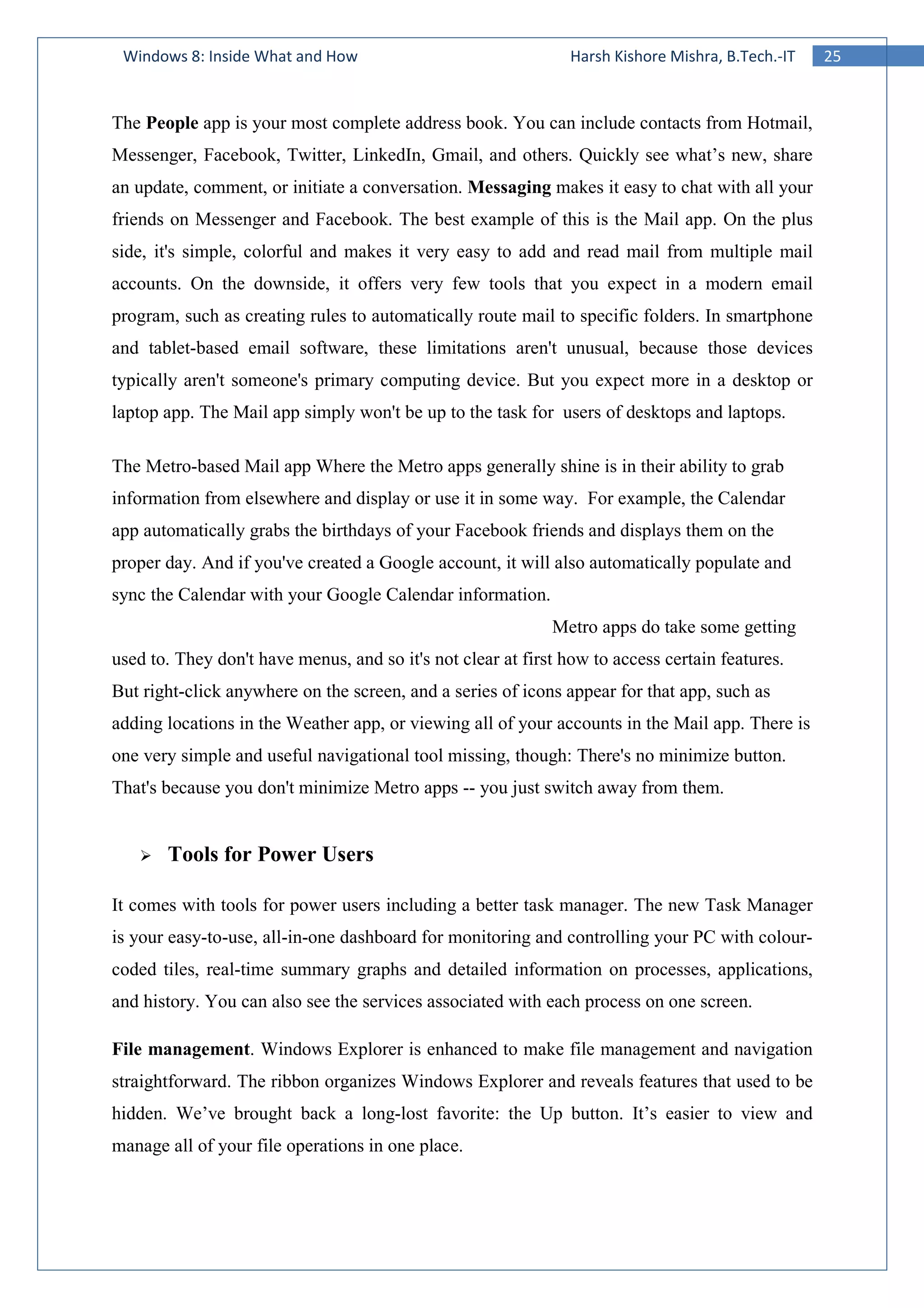 25Windows 8: Inside What and How Harsh Kishore Mishra, B.Tech.-IT
The People app is your most complete address book. You can include contacts from Hotmail,
Messenger, Facebook, Twitter, LinkedIn, Gmail, and others. Quickly see what’s new, share
an update, comment, or initiate a conversation. Messaging makes it easy to chat with all your
friends on Messenger and Facebook. The best example of this is the Mail app. On the plus
side, it's simple, colorful and makes it very easy to add and read mail from multiple mail
accounts. On the downside, it offers very few tools that you expect in a modern email
program, such as creating rules to automatically route mail to specific folders. In smartphone
and tablet-based email software, these limitations aren't unusual, because those devices
typically aren't someone's primary computing device. But you expect more in a desktop or
laptop app. The Mail app simply won't be up to the task for users of desktops and laptops.
The Metro-based Mail app Where the Metro apps generally shine is in their ability to grab
information from elsewhere and display or use it in some way. For example, the Calendar
app automatically grabs the birthdays of your Facebook friends and displays them on the
proper day. And if you've created a Google account, it will also automatically populate and
sync the Calendar with your Google Calendar information.
Metro apps do take some getting
used to. They don't have menus, and so it's not clear at first how to access certain features.
But right-click anywhere on the screen, and a series of icons appear for that app, such as
adding locations in the Weather app, or viewing all of your accounts in the Mail app. There is
one very simple and useful navigational tool missing, though: There's no minimize button.
That's because you don't minimize Metro apps -- you just switch away from them.
Tools for Power Users
It comes with tools for power users including a better task manager. The new Task Manager
is your easy-to-use, all-in-one dashboard for monitoring and controlling your PC with colour-
coded tiles, real-time summary graphs and detailed information on processes, applications,
and history. You can also see the services associated with each process on one screen.
File management. Windows Explorer is enhanced to make file management and navigation
straightforward. The ribbon organizes Windows Explorer and reveals features that used to be
hidden. We’ve brought back a long-lost favorite: the Up button. It’s easier to view and
manage all of your file operations in one place.
 