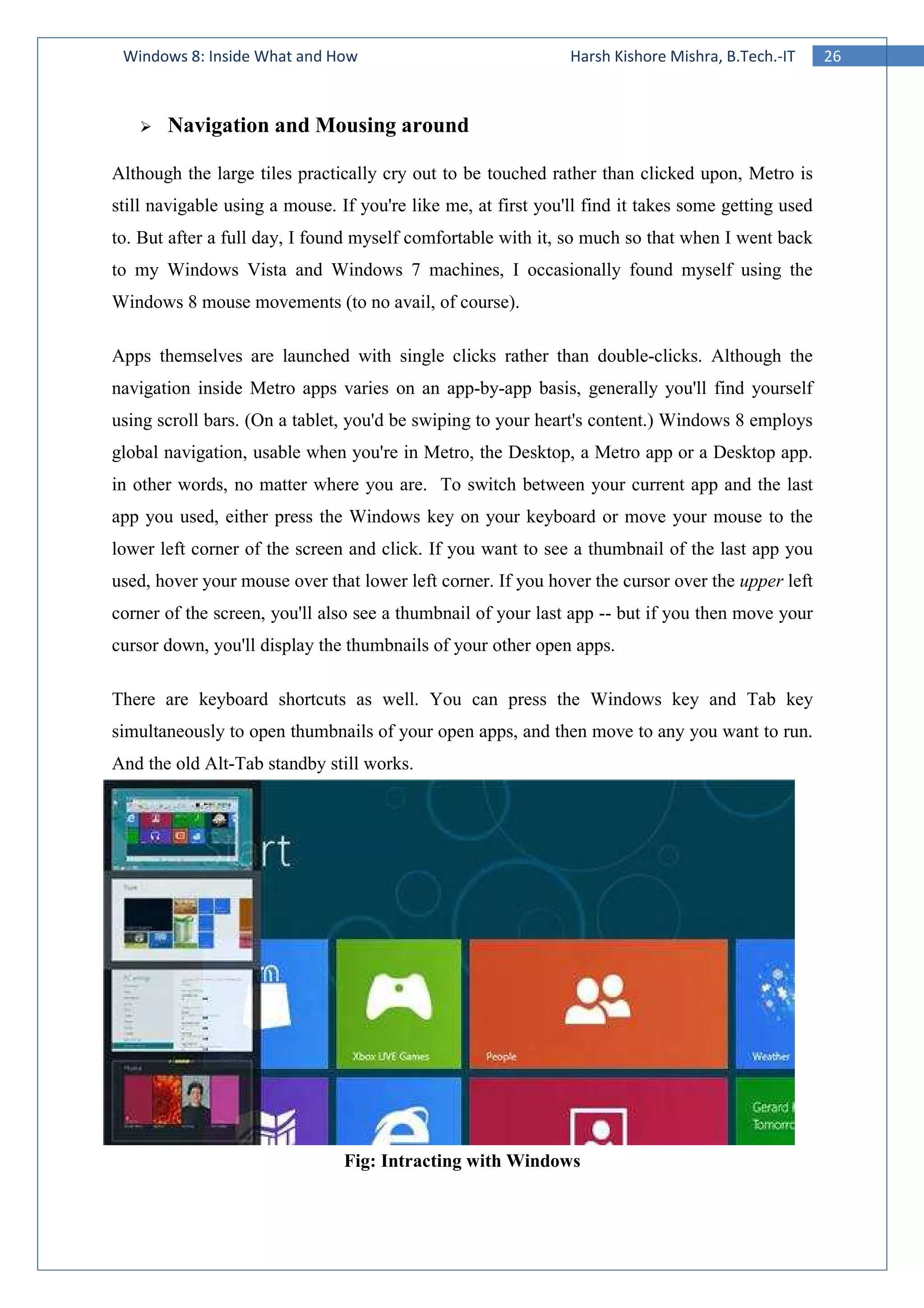 26Windows 8: Inside What and How Harsh Kishore Mishra, B.Tech.-IT
Navigation and Mousing around
Although the large tiles practically cry out to be touched rather than clicked upon, Metro is
still navigable using a mouse. If you're like me, at first you'll find it takes some getting used
to. But after a full day, I found myself comfortable with it, so much so that when I went back
to my Windows Vista and Windows 7 machines, I occasionally found myself using the
Windows 8 mouse movements (to no avail, of course).
Apps themselves are launched with single clicks rather than double-clicks. Although the
navigation inside Metro apps varies on an app-by-app basis, generally you'll find yourself
using scroll bars. (On a tablet, you'd be swiping to your heart's content.) Windows 8 employs
global navigation, usable when you're in Metro, the Desktop, a Metro app or a Desktop app.
in other words, no matter where you are. To switch between your current app and the last
app you used, either press the Windows key on your keyboard or move your mouse to the
lower left corner of the screen and click. If you want to see a thumbnail of the last app you
used, hover your mouse over that lower left corner. If you hover the cursor over the upper left
corner of the screen, you'll also see a thumbnail of your last app -- but if you then move your
cursor down, you'll display the thumbnails of your other open apps.
There are keyboard shortcuts as well. You can press the Windows key and Tab key
simultaneously to open thumbnails of your open apps, and then move to any you want to run.
And the old Alt-Tab standby still works.
Fig: Intracting with Windows
 