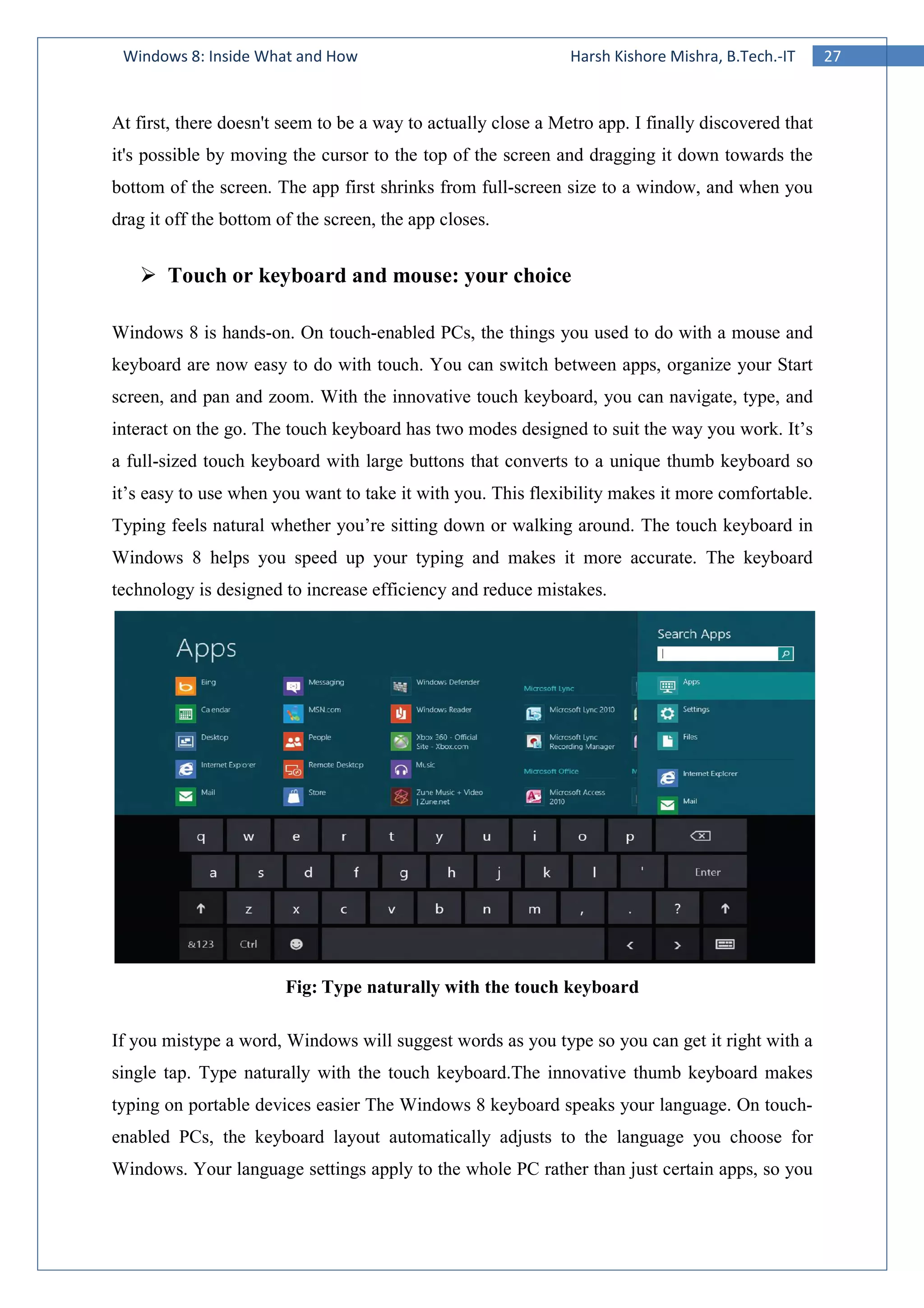 27Windows 8: Inside What and How Harsh Kishore Mishra, B.Tech.-IT
At first, there doesn't seem to be a way to actually close a Metro app. I finally discovered that
it's possible by moving the cursor to the top of the screen and dragging it down towards the
bottom of the screen. The app first shrinks from full-screen size to a window, and when you
drag it off the bottom of the screen, the app closes.
Touch or keyboard and mouse: your choice
Windows 8 is hands-on. On touch-enabled PCs, the things you used to do with a mouse and
keyboard are now easy to do with touch. You can switch between apps, organize your Start
screen, and pan and zoom. With the innovative touch keyboard, you can navigate, type, and
interact on the go. The touch keyboard has two modes designed to suit the way you work. It’s
a full-sized touch keyboard with large buttons that converts to a unique thumb keyboard so
it’s easy to use when you want to take it with you. This flexibility makes it more comfortable.
Typing feels natural whether you’re sitting down or walking around. The touch keyboard in
Windows 8 helps you speed up your typing and makes it more accurate. The keyboard
technology is designed to increase efficiency and reduce mistakes.
Fig: Type naturally with the touch keyboard
If you mistype a word, Windows will suggest words as you type so you can get it right with a
single tap. Type naturally with the touch keyboard.The innovative thumb keyboard makes
typing on portable devices easier The Windows 8 keyboard speaks your language. On touch-
enabled PCs, the keyboard layout automatically adjusts to the language you choose for
Windows. Your language settings apply to the whole PC rather than just certain apps, so you
 