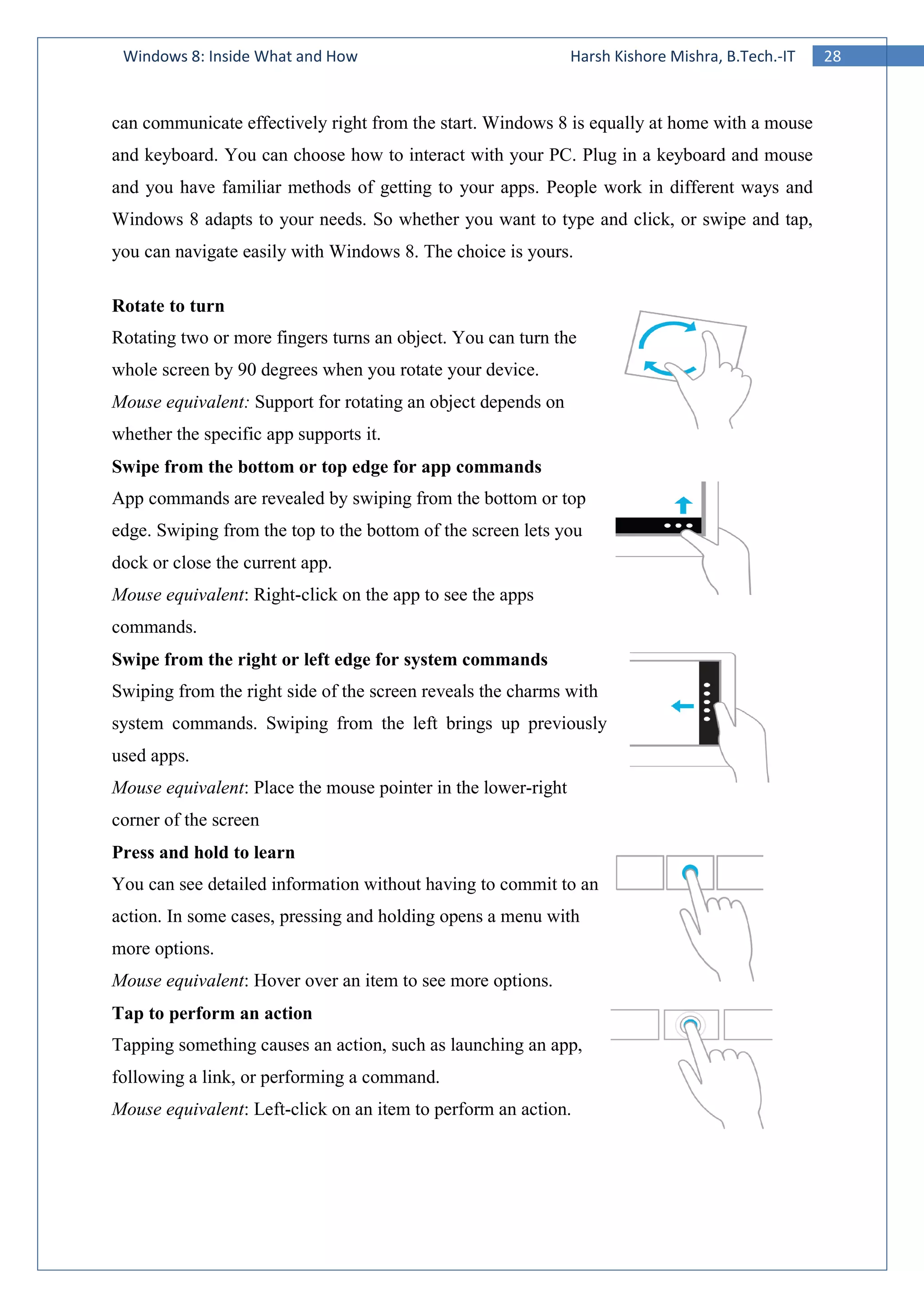 28Windows 8: Inside What and How Harsh Kishore Mishra, B.Tech.-IT
can communicate effectively right from the start. Windows 8 is equally at home with a mouse
and keyboard. You can choose how to interact with your PC. Plug in a keyboard and mouse
and you have familiar methods of getting to your apps. People work in different ways and
Windows 8 adapts to your needs. So whether you want to type and click, or swipe and tap,
you can navigate easily with Windows 8. The choice is yours.
Rotate to turn
Rotating two or more fingers turns an object. You can turn the
whole screen by 90 degrees when you rotate your device.
Mouse equivalent: Support for rotating an object depends on
whether the specific app supports it.
Swipe from the bottom or top edge for app commands
App commands are revealed by swiping from the bottom or top
edge. Swiping from the top to the bottom of the screen lets you
dock or close the current app.
Mouse equivalent: Right-click on the app to see the apps
commands.
Swipe from the right or left edge for system commands
Swiping from the right side of the screen reveals the charms with
system commands. Swiping from the left brings up previously
used apps.
Mouse equivalent: Place the mouse pointer in the lower-right
corner of the screen
Press and hold to learn
You can see detailed information without having to commit to an
action. In some cases, pressing and holding opens a menu with
more options.
Mouse equivalent: Hover over an item to see more options.
Tap to perform an action
Tapping something causes an action, such as launching an app,
following a link, or performing a command.
Mouse equivalent: Left-click on an item to perform an action.
 