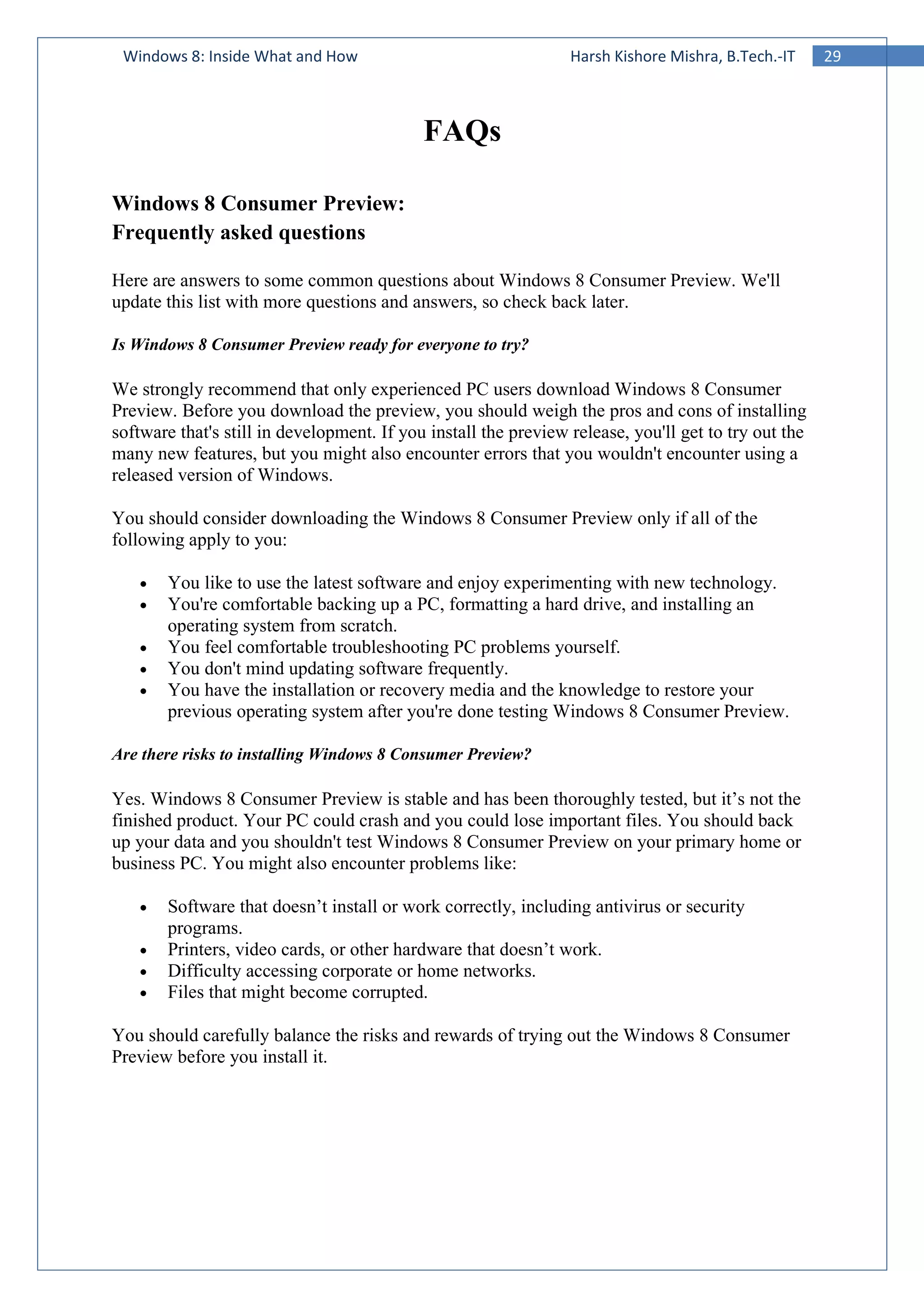 29Windows 8: Inside What and How Harsh Kishore Mishra, B.Tech.-IT
FAQs
Windows 8 Consumer Preview:
Frequently asked questions
Here are answers to some common questions about Windows 8 Consumer Preview. We'll
update this list with more questions and answers, so check back later.
Is Windows 8 Consumer Preview ready for everyone to try?
We strongly recommend that only experienced PC users download Windows 8 Consumer
Preview. Before you download the preview, you should weigh the pros and cons of installing
software that's still in development. If you install the preview release, you'll get to try out the
many new features, but you might also encounter errors that you wouldn't encounter using a
released version of Windows.
You should consider downloading the Windows 8 Consumer Preview only if all of the
following apply to you:
• You like to use the latest software and enjoy experimenting with new technology.
• You're comfortable backing up a PC, formatting a hard drive, and installing an
operating system from scratch.
• You feel comfortable troubleshooting PC problems yourself.
• You don't mind updating software frequently.
• You have the installation or recovery media and the knowledge to restore your
previous operating system after you're done testing Windows 8 Consumer Preview.
Are there risks to installing Windows 8 Consumer Preview?
Yes. Windows 8 Consumer Preview is stable and has been thoroughly tested, but it’s not the
finished product. Your PC could crash and you could lose important files. You should back
up your data and you shouldn't test Windows 8 Consumer Preview on your primary home or
business PC. You might also encounter problems like:
• Software that doesn’t install or work correctly, including antivirus or security
programs.
• Printers, video cards, or other hardware that doesn’t work.
• Difficulty accessing corporate or home networks.
• Files that might become corrupted.
You should carefully balance the risks and rewards of trying out the Windows 8 Consumer
Preview before you install it.
 
