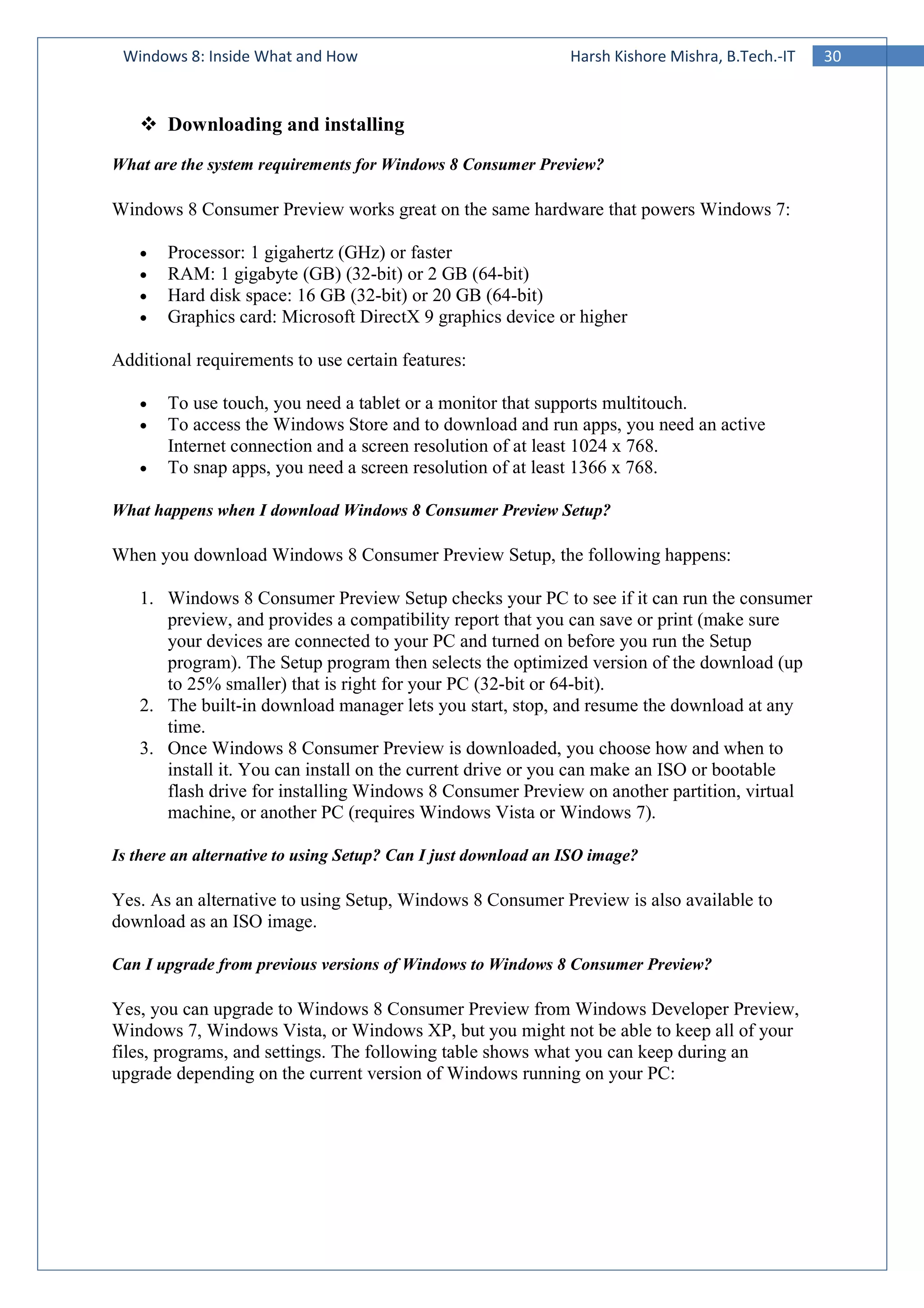 30Windows 8: Inside What and How Harsh Kishore Mishra, B.Tech.-IT
Downloading and installing
What are the system requirements for Windows 8 Consumer Preview?
Windows 8 Consumer Preview works great on the same hardware that powers Windows 7:
• Processor: 1 gigahertz (GHz) or faster
• RAM: 1 gigabyte (GB) (32-bit) or 2 GB (64-bit)
• Hard disk space: 16 GB (32-bit) or 20 GB (64-bit)
• Graphics card: Microsoft DirectX 9 graphics device or higher
Additional requirements to use certain features:
• To use touch, you need a tablet or a monitor that supports multitouch.
• To access the Windows Store and to download and run apps, you need an active
Internet connection and a screen resolution of at least 1024 x 768.
• To snap apps, you need a screen resolution of at least 1366 x 768.
What happens when I download Windows 8 Consumer Preview Setup?
When you download Windows 8 Consumer Preview Setup, the following happens:
1. Windows 8 Consumer Preview Setup checks your PC to see if it can run the consumer
preview, and provides a compatibility report that you can save or print (make sure
your devices are connected to your PC and turned on before you run the Setup
program). The Setup program then selects the optimized version of the download (up
to 25% smaller) that is right for your PC (32-bit or 64-bit).
2. The built-in download manager lets you start, stop, and resume the download at any
time.
3. Once Windows 8 Consumer Preview is downloaded, you choose how and when to
install it. You can install on the current drive or you can make an ISO or bootable
flash drive for installing Windows 8 Consumer Preview on another partition, virtual
machine, or another PC (requires Windows Vista or Windows 7).
Is there an alternative to using Setup? Can I just download an ISO image?
Yes. As an alternative to using Setup, Windows 8 Consumer Preview is also available to
download as an ISO image.
Can I upgrade from previous versions of Windows to Windows 8 Consumer Preview?
Yes, you can upgrade to Windows 8 Consumer Preview from Windows Developer Preview,
Windows 7, Windows Vista, or Windows XP, but you might not be able to keep all of your
files, programs, and settings. The following table shows what you can keep during an
upgrade depending on the current version of Windows running on your PC:
 