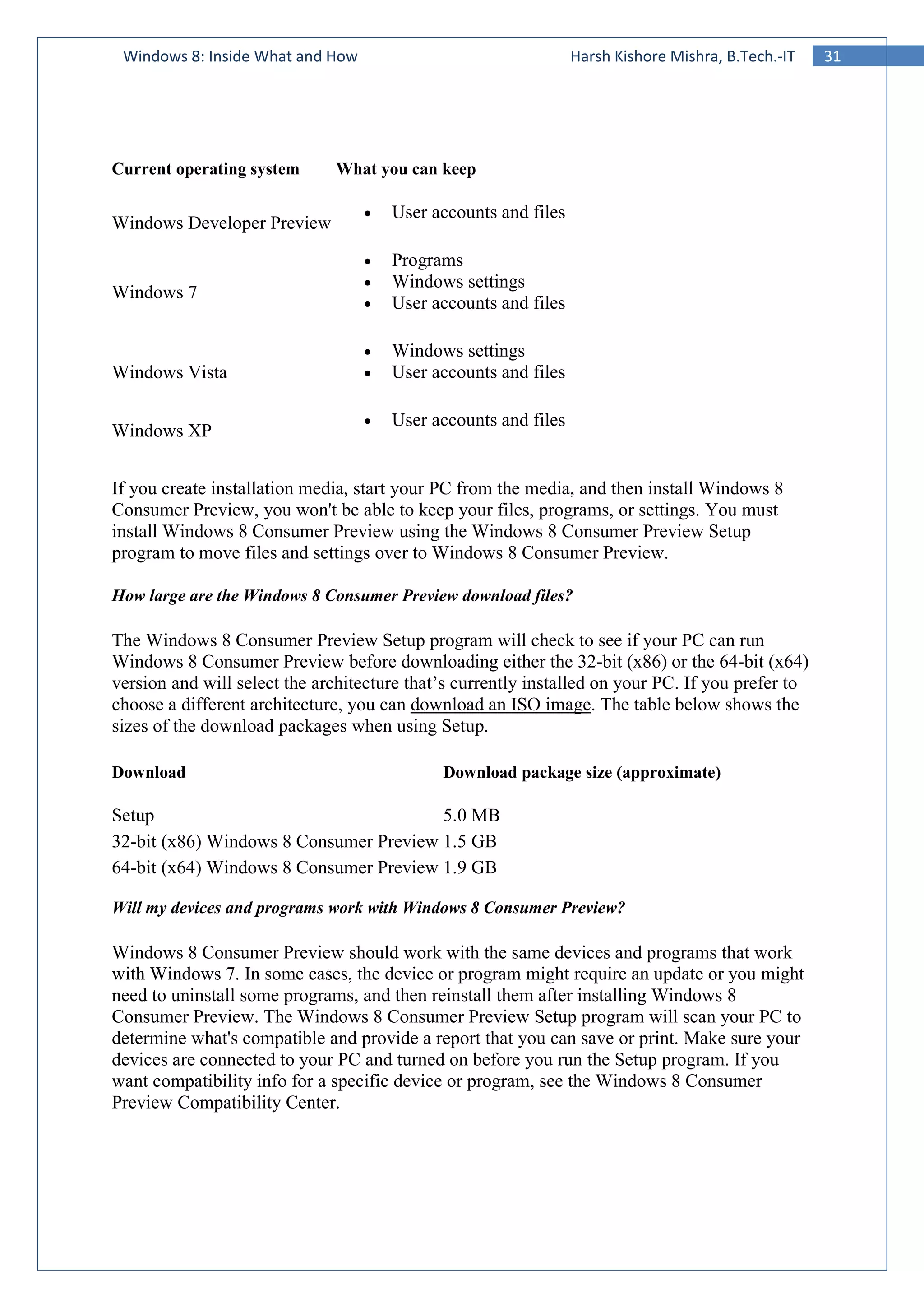 31Windows 8: Inside What and How Harsh Kishore Mishra, B.Tech.-IT
Current operating system What you can keep
Windows Developer Preview
• User accounts and files
Windows 7
• Programs
• Windows settings
• User accounts and files
Windows Vista
• Windows settings
• User accounts and files
Windows XP
• User accounts and files
If you create installation media, start your PC from the media, and then install Windows 8
Consumer Preview, you won't be able to keep your files, programs, or settings. You must
install Windows 8 Consumer Preview using the Windows 8 Consumer Preview Setup
program to move files and settings over to Windows 8 Consumer Preview.
How large are the Windows 8 Consumer Preview download files?
The Windows 8 Consumer Preview Setup program will check to see if your PC can run
Windows 8 Consumer Preview before downloading either the 32-bit (x86) or the 64-bit (x64)
version and will select the architecture that’s currently installed on your PC. If you prefer to
choose a different architecture, you can download an ISO image. The table below shows the
sizes of the download packages when using Setup.
Download Download package size (approximate)
Setup 5.0 MB
32-bit (x86) Windows 8 Consumer Preview 1.5 GB
64-bit (x64) Windows 8 Consumer Preview 1.9 GB
Will my devices and programs work with Windows 8 Consumer Preview?
Windows 8 Consumer Preview should work with the same devices and programs that work
with Windows 7. In some cases, the device or program might require an update or you might
need to uninstall some programs, and then reinstall them after installing Windows 8
Consumer Preview. The Windows 8 Consumer Preview Setup program will scan your PC to
determine what's compatible and provide a report that you can save or print. Make sure your
devices are connected to your PC and turned on before you run the Setup program. If you
want compatibility info for a specific device or program, see the Windows 8 Consumer
Preview Compatibility Center.
 