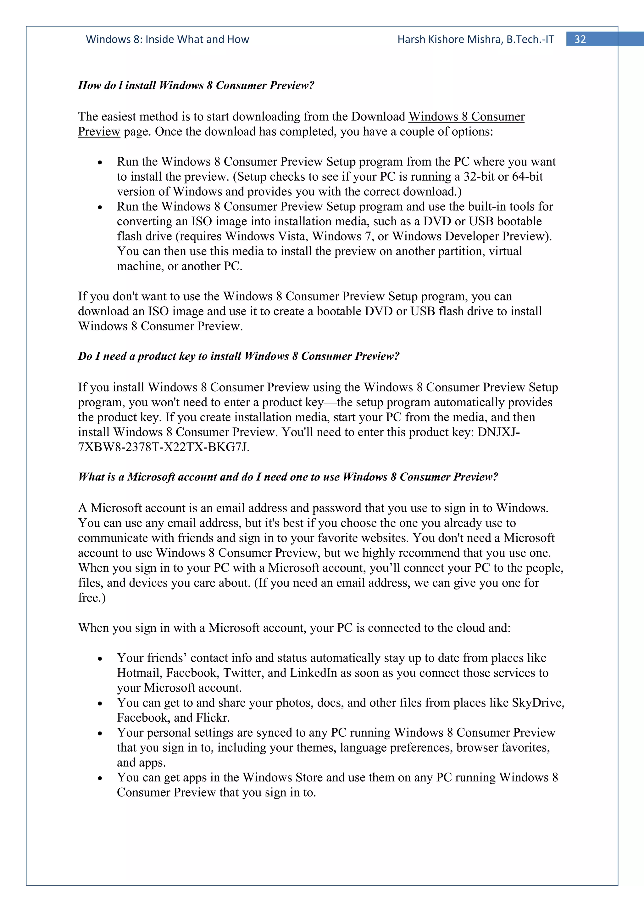 32Windows 8: Inside What and How Harsh Kishore Mishra, B.Tech.-IT
How do l install Windows 8 Consumer Preview?
The easiest method is to start downloading from the Download Windows 8 Consumer
Preview page. Once the download has completed, you have a couple of options:
• Run the Windows 8 Consumer Preview Setup program from the PC where you want
to install the preview. (Setup checks to see if your PC is running a 32-bit or 64-bit
version of Windows and provides you with the correct download.)
• Run the Windows 8 Consumer Preview Setup program and use the built-in tools for
converting an ISO image into installation media, such as a DVD or USB bootable
flash drive (requires Windows Vista, Windows 7, or Windows Developer Preview).
You can then use this media to install the preview on another partition, virtual
machine, or another PC.
If you don't want to use the Windows 8 Consumer Preview Setup program, you can
download an ISO image and use it to create a bootable DVD or USB flash drive to install
Windows 8 Consumer Preview.
Do I need a product key to install Windows 8 Consumer Preview?
If you install Windows 8 Consumer Preview using the Windows 8 Consumer Preview Setup
program, you won't need to enter a product key—the setup program automatically provides
the product key. If you create installation media, start your PC from the media, and then
install Windows 8 Consumer Preview. You'll need to enter this product key: DNJXJ-
7XBW8-2378T-X22TX-BKG7J.
What is a Microsoft account and do I need one to use Windows 8 Consumer Preview?
A Microsoft account is an email address and password that you use to sign in to Windows.
You can use any email address, but it's best if you choose the one you already use to
communicate with friends and sign in to your favorite websites. You don't need a Microsoft
account to use Windows 8 Consumer Preview, but we highly recommend that you use one.
When you sign in to your PC with a Microsoft account, you’ll connect your PC to the people,
files, and devices you care about. (If you need an email address, we can give you one for
free.)
When you sign in with a Microsoft account, your PC is connected to the cloud and:
• Your friends’ contact info and status automatically stay up to date from places like
Hotmail, Facebook, Twitter, and LinkedIn as soon as you connect those services to
your Microsoft account.
• You can get to and share your photos, docs, and other files from places like SkyDrive,
Facebook, and Flickr.
• Your personal settings are synced to any PC running Windows 8 Consumer Preview
that you sign in to, including your themes, language preferences, browser favorites,
and apps.
• You can get apps in the Windows Store and use them on any PC running Windows 8
Consumer Preview that you sign in to.
 