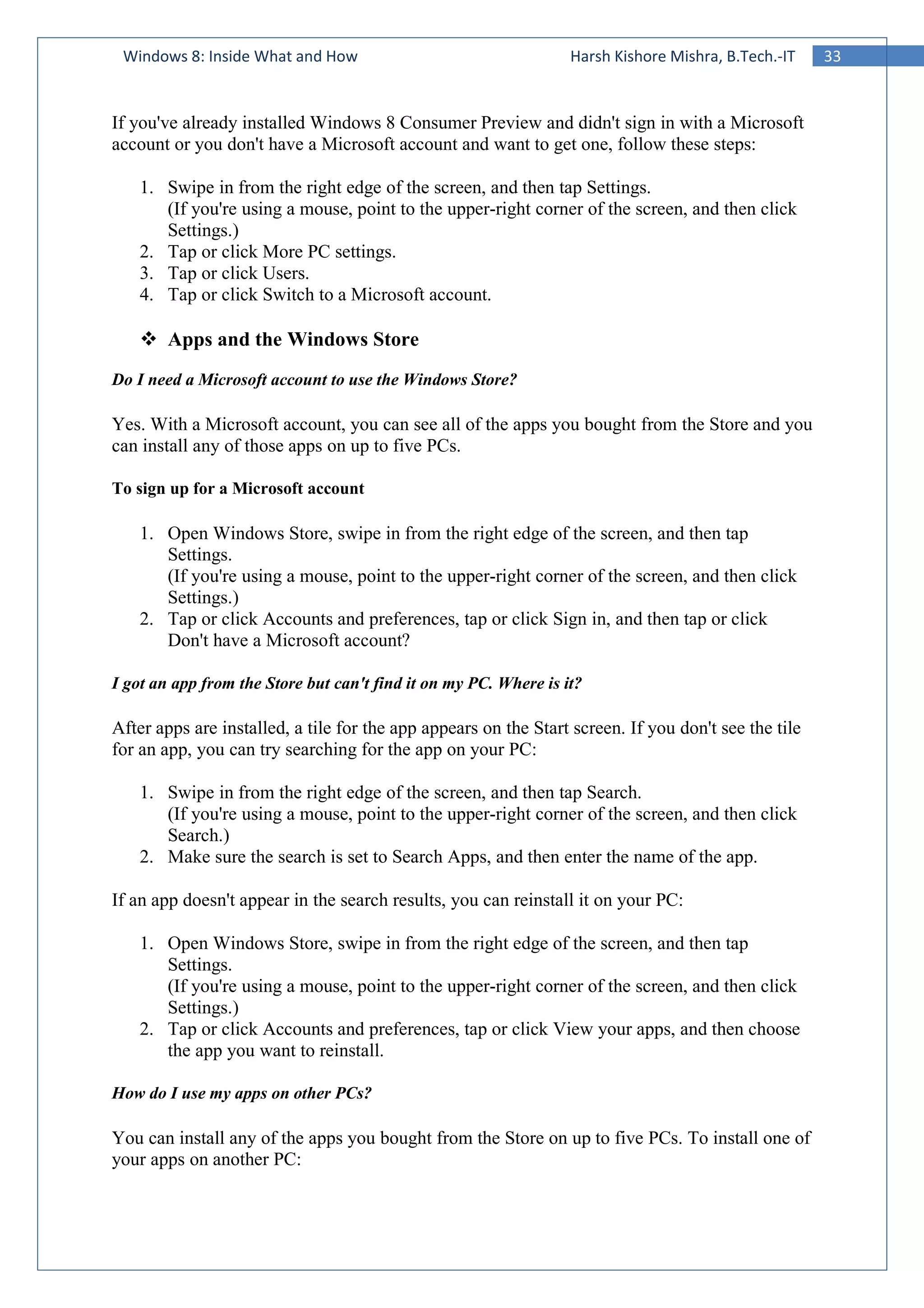 33Windows 8: Inside What and How Harsh Kishore Mishra, B.Tech.-IT
If you've already installed Windows 8 Consumer Preview and didn't sign in with a Microsoft
account or you don't have a Microsoft account and want to get one, follow these steps:
1. Swipe in from the right edge of the screen, and then tap Settings.
(If you're using a mouse, point to the upper-right corner of the screen, and then click
Settings.)
2. Tap or click More PC settings.
3. Tap or click Users.
4. Tap or click Switch to a Microsoft account.
Apps and the Windows Store
Do I need a Microsoft account to use the Windows Store?
Yes. With a Microsoft account, you can see all of the apps you bought from the Store and you
can install any of those apps on up to five PCs.
To sign up for a Microsoft account
1. Open Windows Store, swipe in from the right edge of the screen, and then tap
Settings.
(If you're using a mouse, point to the upper-right corner of the screen, and then click
Settings.)
2. Tap or click Accounts and preferences, tap or click Sign in, and then tap or click
Don't have a Microsoft account?
I got an app from the Store but can't find it on my PC. Where is it?
After apps are installed, a tile for the app appears on the Start screen. If you don't see the tile
for an app, you can try searching for the app on your PC:
1. Swipe in from the right edge of the screen, and then tap Search.
(If you're using a mouse, point to the upper-right corner of the screen, and then click
Search.)
2. Make sure the search is set to Search Apps, and then enter the name of the app.
If an app doesn't appear in the search results, you can reinstall it on your PC:
1. Open Windows Store, swipe in from the right edge of the screen, and then tap
Settings.
(If you're using a mouse, point to the upper-right corner of the screen, and then click
Settings.)
2. Tap or click Accounts and preferences, tap or click View your apps, and then choose
the app you want to reinstall.
How do I use my apps on other PCs?
You can install any of the apps you bought from the Store on up to five PCs. To install one of
your apps on another PC:
 