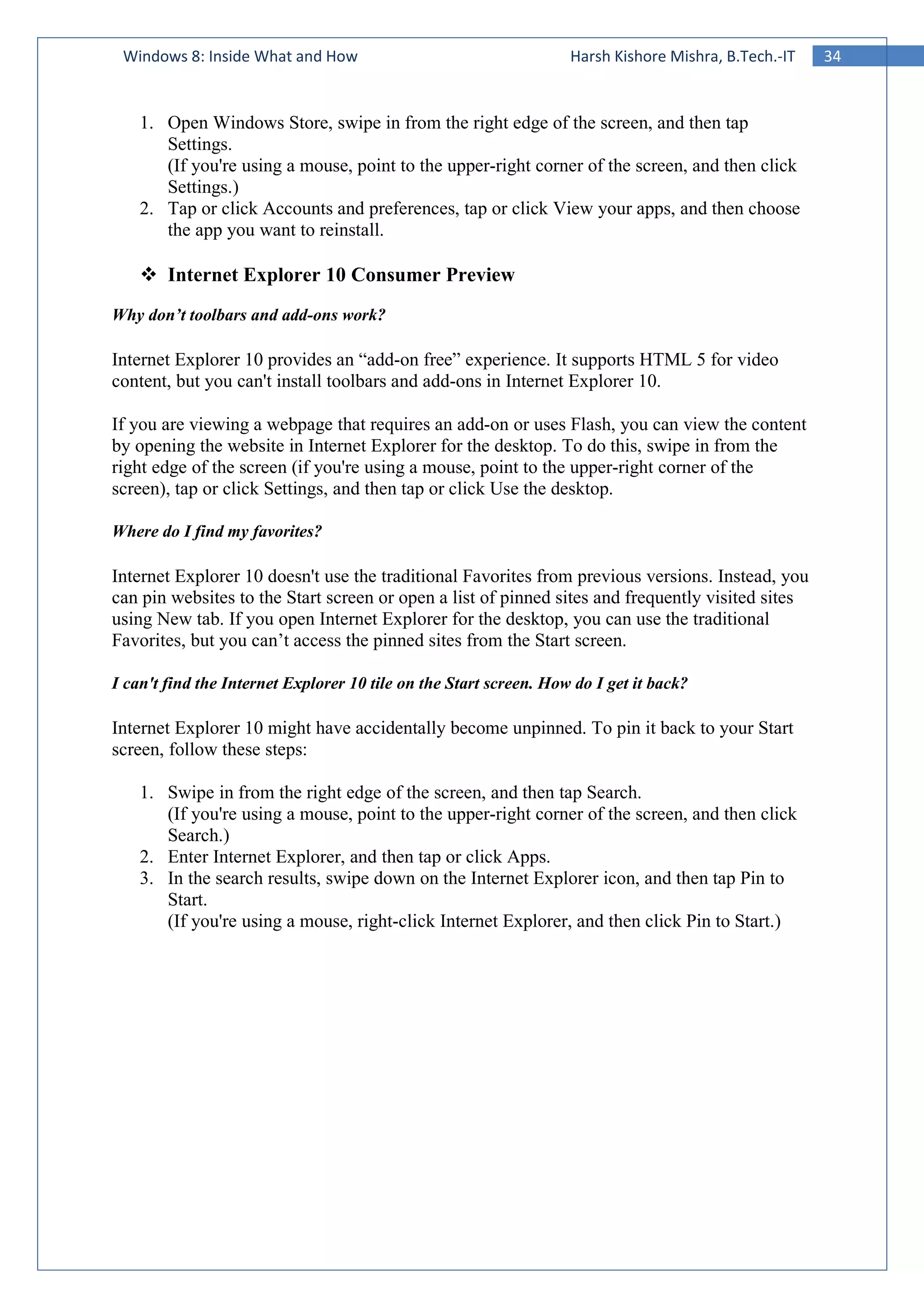 34Windows 8: Inside What and How Harsh Kishore Mishra, B.Tech.-IT
1. Open Windows Store, swipe in from the right edge of the screen, and then tap
Settings.
(If you're using a mouse, point to the upper-right corner of the screen, and then click
Settings.)
2. Tap or click Accounts and preferences, tap or click View your apps, and then choose
the app you want to reinstall.
Internet Explorer 10 Consumer Preview
Why don’t toolbars and add-ons work?
Internet Explorer 10 provides an “add-on free” experience. It supports HTML 5 for video
content, but you can't install toolbars and add-ons in Internet Explorer 10.
If you are viewing a webpage that requires an add-on or uses Flash, you can view the content
by opening the website in Internet Explorer for the desktop. To do this, swipe in from the
right edge of the screen (if you're using a mouse, point to the upper-right corner of the
screen), tap or click Settings, and then tap or click Use the desktop.
Where do I find my favorites?
Internet Explorer 10 doesn't use the traditional Favorites from previous versions. Instead, you
can pin websites to the Start screen or open a list of pinned sites and frequently visited sites
using New tab. If you open Internet Explorer for the desktop, you can use the traditional
Favorites, but you can’t access the pinned sites from the Start screen.
I can't find the Internet Explorer 10 tile on the Start screen. How do I get it back?
Internet Explorer 10 might have accidentally become unpinned. To pin it back to your Start
screen, follow these steps:
1. Swipe in from the right edge of the screen, and then tap Search.
(If you're using a mouse, point to the upper-right corner of the screen, and then click
Search.)
2. Enter Internet Explorer, and then tap or click Apps.
3. In the search results, swipe down on the Internet Explorer icon, and then tap Pin to
Start.
(If you're using a mouse, right-click Internet Explorer, and then click Pin to Start.)
 