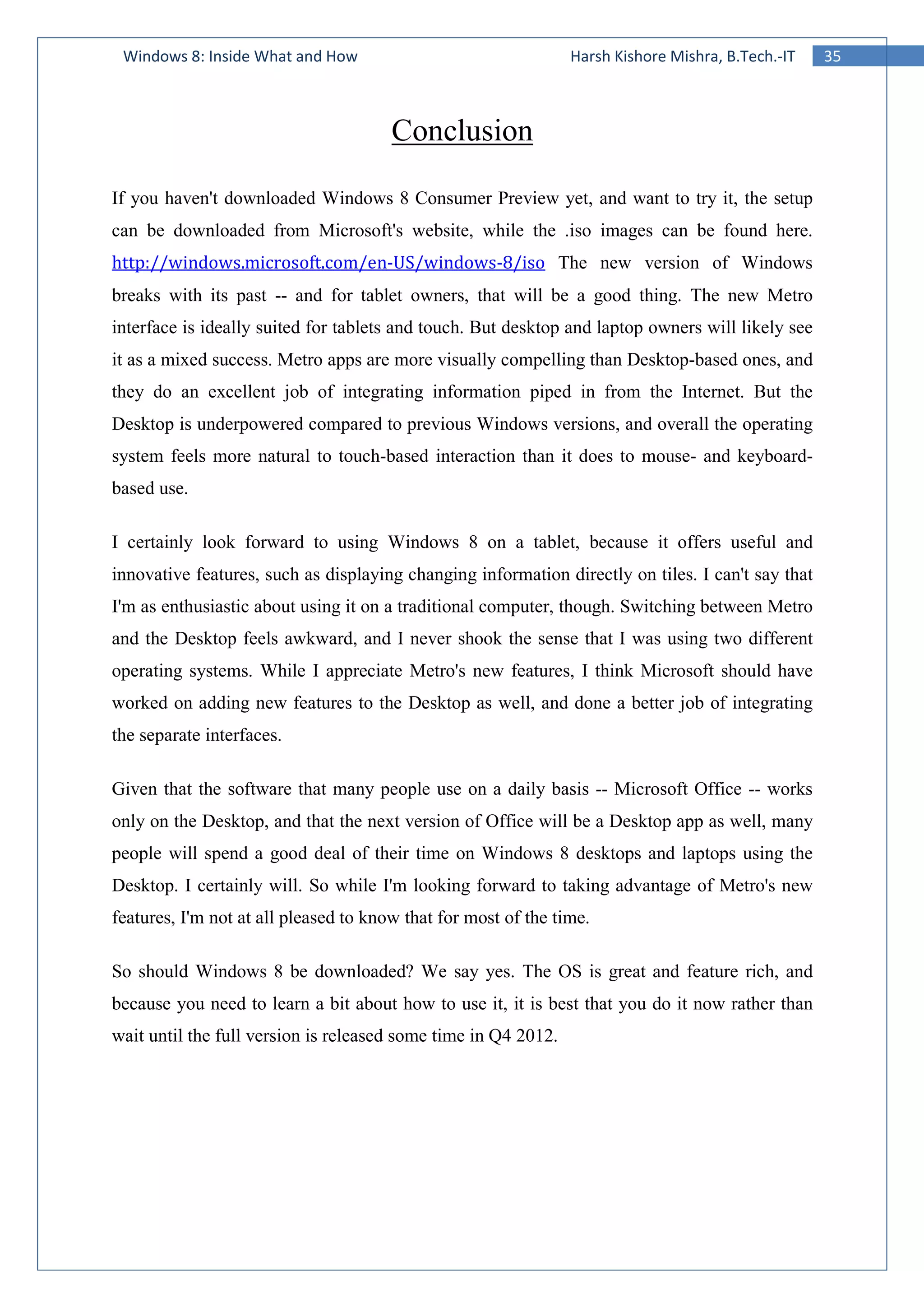 35Windows 8: Inside What and How Harsh Kishore Mishra, B.Tech.-IT
Conclusion
If you haven't downloaded Windows 8 Consumer Preview yet, and want to try it, the setup
can be downloaded from Microsoft's website, while the .iso images can be found here.
http://windows.microsoft.com/en-US/windows-8/iso The new version of Windows
breaks with its past -- and for tablet owners, that will be a good thing. The new Metro
interface is ideally suited for tablets and touch. But desktop and laptop owners will likely see
it as a mixed success. Metro apps are more visually compelling than Desktop-based ones, and
they do an excellent job of integrating information piped in from the Internet. But the
Desktop is underpowered compared to previous Windows versions, and overall the operating
system feels more natural to touch-based interaction than it does to mouse- and keyboard-
based use.
I certainly look forward to using Windows 8 on a tablet, because it offers useful and
innovative features, such as displaying changing information directly on tiles. I can't say that
I'm as enthusiastic about using it on a traditional computer, though. Switching between Metro
and the Desktop feels awkward, and I never shook the sense that I was using two different
operating systems. While I appreciate Metro's new features, I think Microsoft should have
worked on adding new features to the Desktop as well, and done a better job of integrating
the separate interfaces.
Given that the software that many people use on a daily basis -- Microsoft Office -- works
only on the Desktop, and that the next version of Office will be a Desktop app as well, many
people will spend a good deal of their time on Windows 8 desktops and laptops using the
Desktop. I certainly will. So while I'm looking forward to taking advantage of Metro's new
features, I'm not at all pleased to know that for most of the time.
So should Windows 8 be downloaded? We say yes. The OS is great and feature rich, and
because you need to learn a bit about how to use it, it is best that you do it now rather than
wait until the full version is released some time in Q4 2012.
 