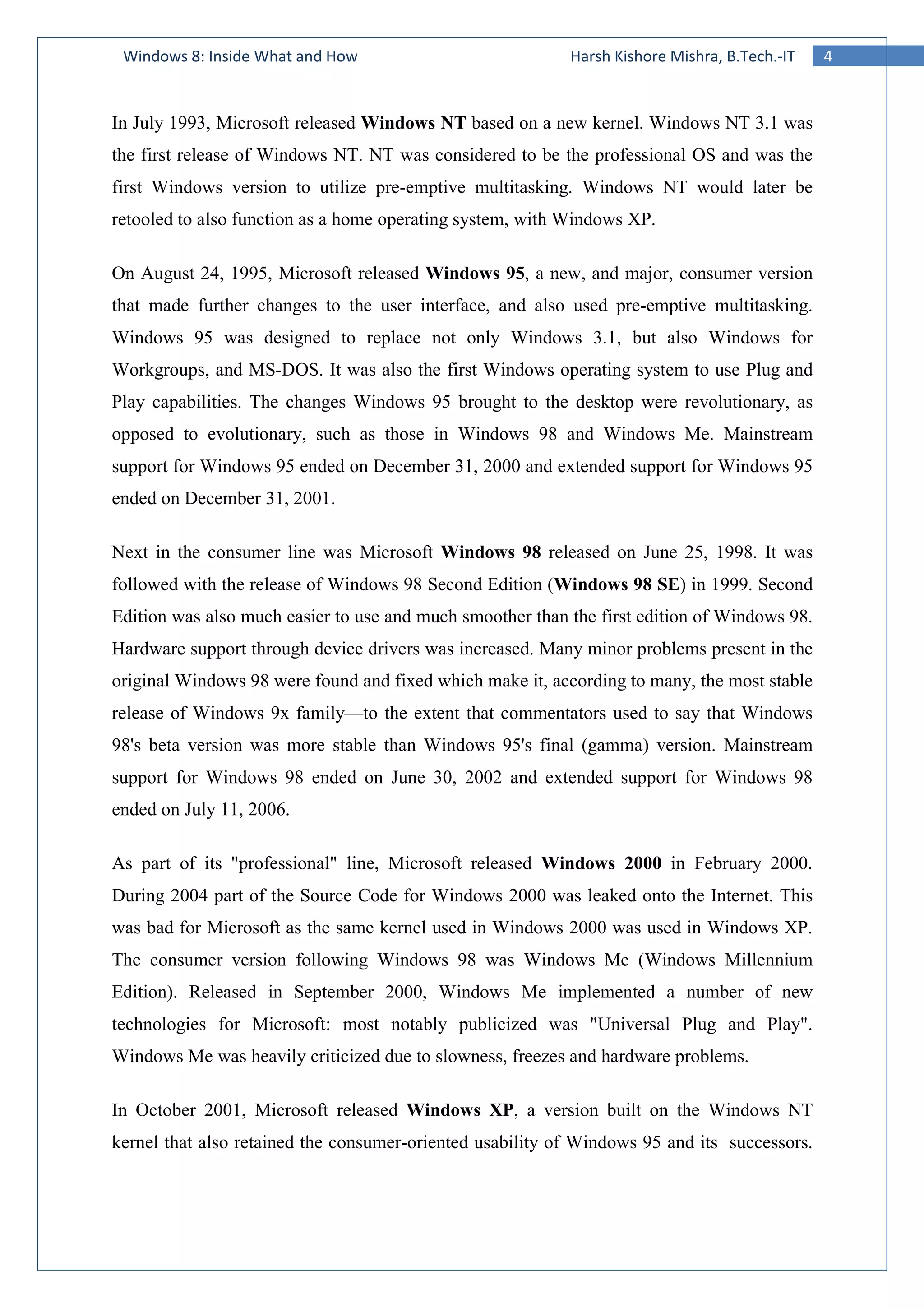 4Windows 8: Inside What and How Harsh Kishore Mishra, B.Tech.-IT
In July 1993, Microsoft released Windows NT based on a new kernel. Windows NT 3.1 was
the first release of Windows NT. NT was considered to be the professional OS and was the
first Windows version to utilize pre-emptive multitasking. Windows NT would later be
retooled to also function as a home operating system, with Windows XP.
On August 24, 1995, Microsoft released Windows 95, a new, and major, consumer version
that made further changes to the user interface, and also used pre-emptive multitasking.
Windows 95 was designed to replace not only Windows 3.1, but also Windows for
Workgroups, and MS-DOS. It was also the first Windows operating system to use Plug and
Play capabilities. The changes Windows 95 brought to the desktop were revolutionary, as
opposed to evolutionary, such as those in Windows 98 and Windows Me. Mainstream
support for Windows 95 ended on December 31, 2000 and extended support for Windows 95
ended on December 31, 2001.
Next in the consumer line was Microsoft Windows 98 released on June 25, 1998. It was
followed with the release of Windows 98 Second Edition (Windows 98 SE) in 1999. Second
Edition was also much easier to use and much smoother than the first edition of Windows 98.
Hardware support through device drivers was increased. Many minor problems present in the
original Windows 98 were found and fixed which make it, according to many, the most stable
release of Windows 9x family—to the extent that commentators used to say that Windows
98's beta version was more stable than Windows 95's final (gamma) version. Mainstream
support for Windows 98 ended on June 30, 2002 and extended support for Windows 98
ended on July 11, 2006.
As part of its "professional" line, Microsoft released Windows 2000 in February 2000.
During 2004 part of the Source Code for Windows 2000 was leaked onto the Internet. This
was bad for Microsoft as the same kernel used in Windows 2000 was used in Windows XP.
The consumer version following Windows 98 was Windows Me (Windows Millennium
Edition). Released in September 2000, Windows Me implemented a number of new
technologies for Microsoft: most notably publicized was "Universal Plug and Play".
Windows Me was heavily criticized due to slowness, freezes and hardware problems.
In October 2001, Microsoft released Windows XP, a version built on the Windows NT
kernel that also retained the consumer-oriented usability of Windows 95 and its successors.
 