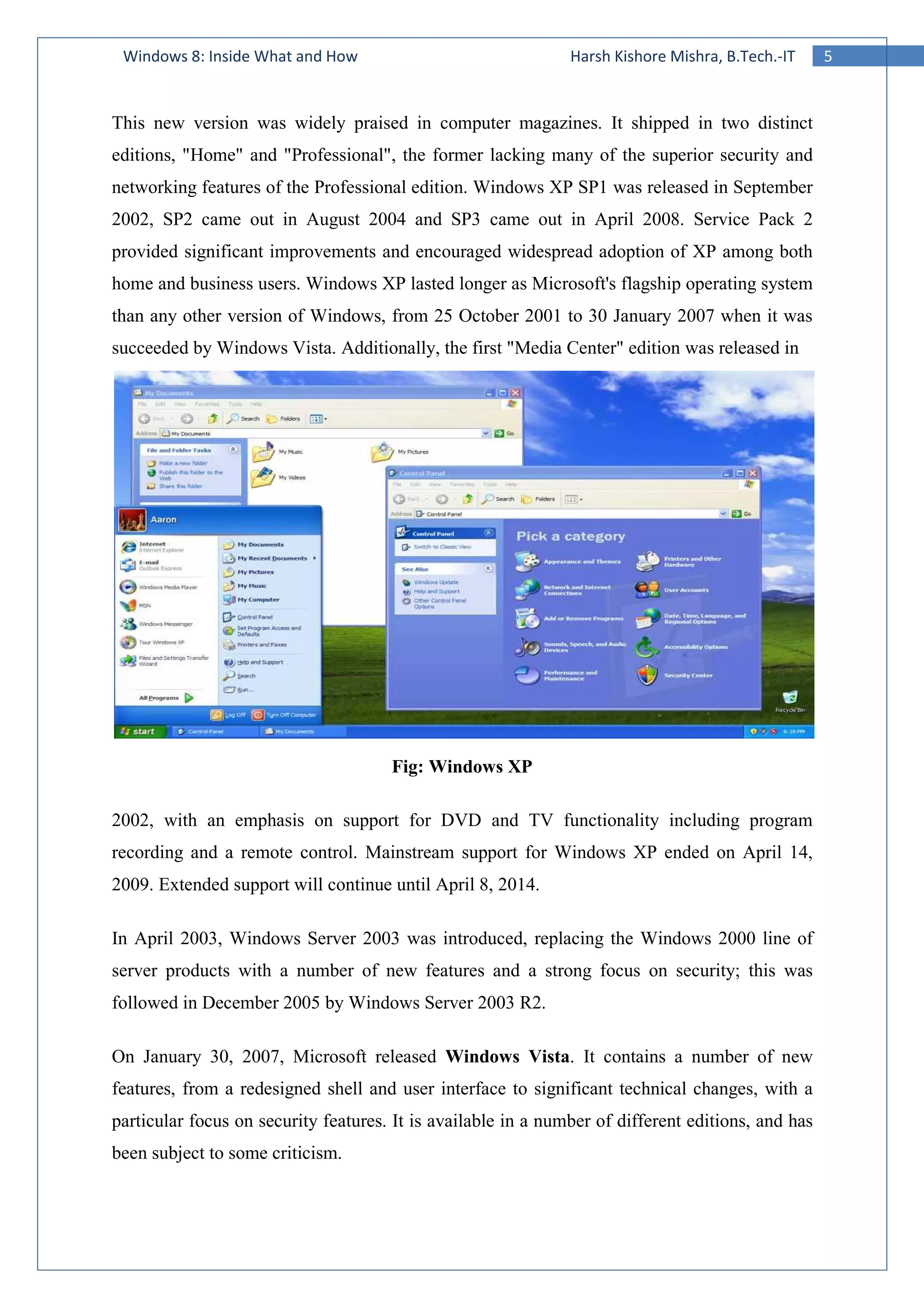 5Windows 8: Inside What and How Harsh Kishore Mishra, B.Tech.-IT
This new version was widely praised in computer magazines. It shipped in two distinct
editions, "Home" and "Professional", the former lacking many of the superior security and
networking features of the Professional edition. Windows XP SP1 was released in September
2002, SP2 came out in August 2004 and SP3 came out in April 2008. Service Pack 2
provided significant improvements and encouraged widespread adoption of XP among both
home and business users. Windows XP lasted longer as Microsoft's flagship operating system
than any other version of Windows, from 25 October 2001 to 30 January 2007 when it was
succeeded by Windows Vista. Additionally, the first "Media Center" edition was released in
Fig: Windows XP
2002, with an emphasis on support for DVD and TV functionality including program
recording and a remote control. Mainstream support for Windows XP ended on April 14,
2009. Extended support will continue until April 8, 2014.
In April 2003, Windows Server 2003 was introduced, replacing the Windows 2000 line of
server products with a number of new features and a strong focus on security; this was
followed in December 2005 by Windows Server 2003 R2.
On January 30, 2007, Microsoft released Windows Vista. It contains a number of new
features, from a redesigned shell and user interface to significant technical changes, with a
particular focus on security features. It is available in a number of different editions, and has
been subject to some criticism.
 