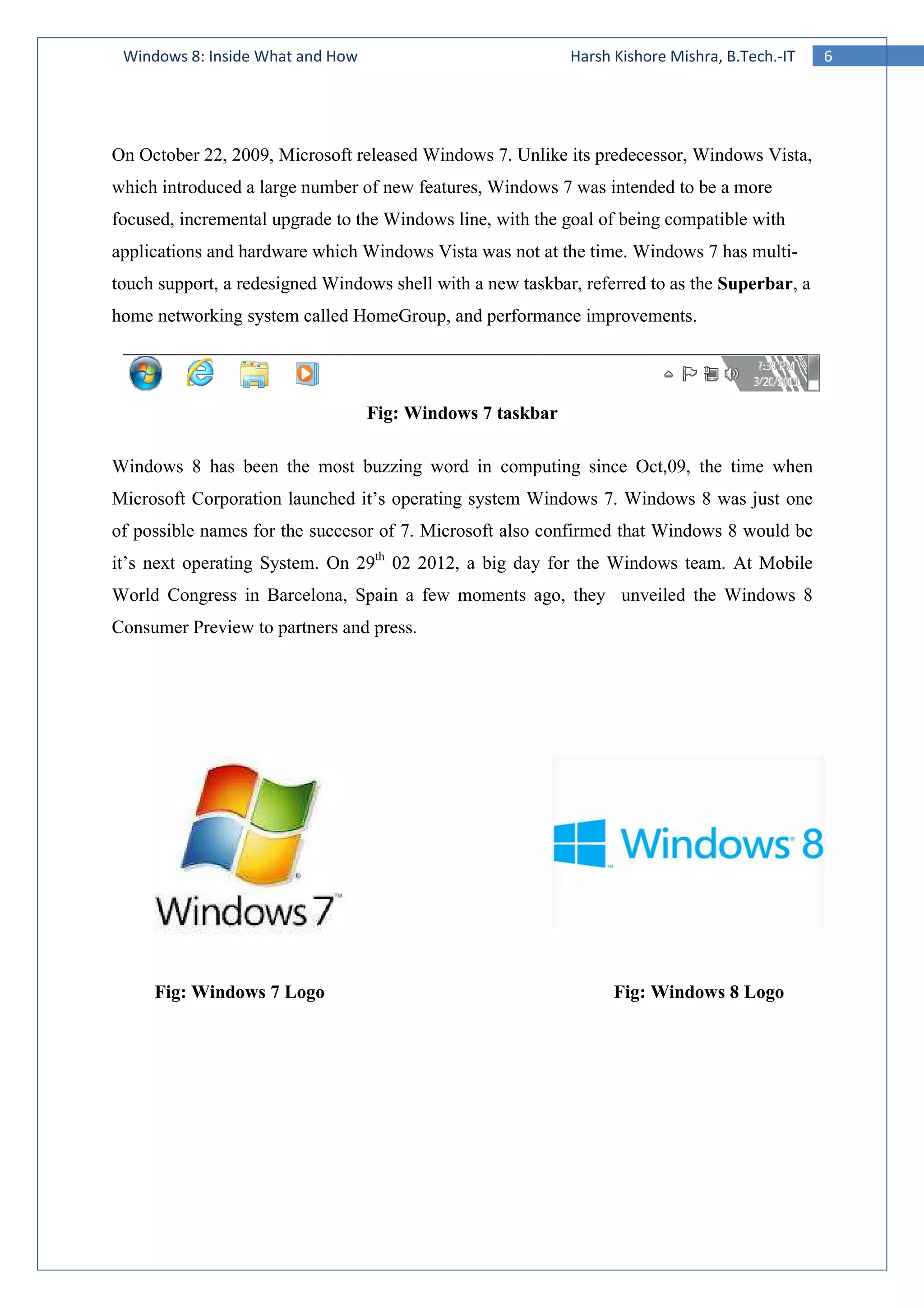 Windows 8: Inside What and How
On October 22, 2009, Microsoft released
which introduced a large number of new features, Windows 7 was intended to be a more
focused, incremental upgrade to the Windows line, wi
applications and hardware which Windows Vista was not at the time. Windows 7 has
touch support, a redesigned Windows shell
home networking system called HomeGroup, and performance improvements.
Windows 8 has been the most buzzing word in computing since Oct,09, the time whe
Microsoft Corporation launched it’s operating system Windows 7. Windows 8 was just one
of possible names for the succesor of 7. Microsoft also confirmed that Wind
it’s next operating System. On 29
World Congress in Barcelona, Spain a
Consumer Preview to partners and press.
Fig: Windows 7 Logo
Windows 8: Inside What and How Harsh Kishore Mishra, B.Tech.
On October 22, 2009, Microsoft released Windows 7. Unlike its predecessor, Windows Vista,
which introduced a large number of new features, Windows 7 was intended to be a more
focused, incremental upgrade to the Windows line, with the goal of being compatible with
applications and hardware which Windows Vista was not at the time. Windows 7 has
Windows shell with a new taskbar, referred to as the
home networking system called HomeGroup, and performance improvements.
Fig: Windows 7 taskbar
Windows 8 has been the most buzzing word in computing since Oct,09, the time whe
Microsoft Corporation launched it’s operating system Windows 7. Windows 8 was just one
of possible names for the succesor of 7. Microsoft also confirmed that Wind
it’s next operating System. On 29th
02 2012, a big day for the Windows team. At Mobile
World Congress in Barcelona, Spain a few moments ago, they unveiled
Consumer Preview to partners and press.
Fig: Windows 8 Logo
6Harsh Kishore Mishra, B.Tech.-IT
. Unlike its predecessor, Windows Vista,
which introduced a large number of new features, Windows 7 was intended to be a more
th the goal of being compatible with
applications and hardware which Windows Vista was not at the time. Windows 7 has multi-
, referred to as the Superbar, a
home networking system called HomeGroup, and performance improvements.
Windows 8 has been the most buzzing word in computing since Oct,09, the time when
Microsoft Corporation launched it’s operating system Windows 7. Windows 8 was just one
of possible names for the succesor of 7. Microsoft also confirmed that Windows 8 would be
02 2012, a big day for the Windows team. At Mobile
few moments ago, they unveiled the Windows 8
Windows 8 Logo
 