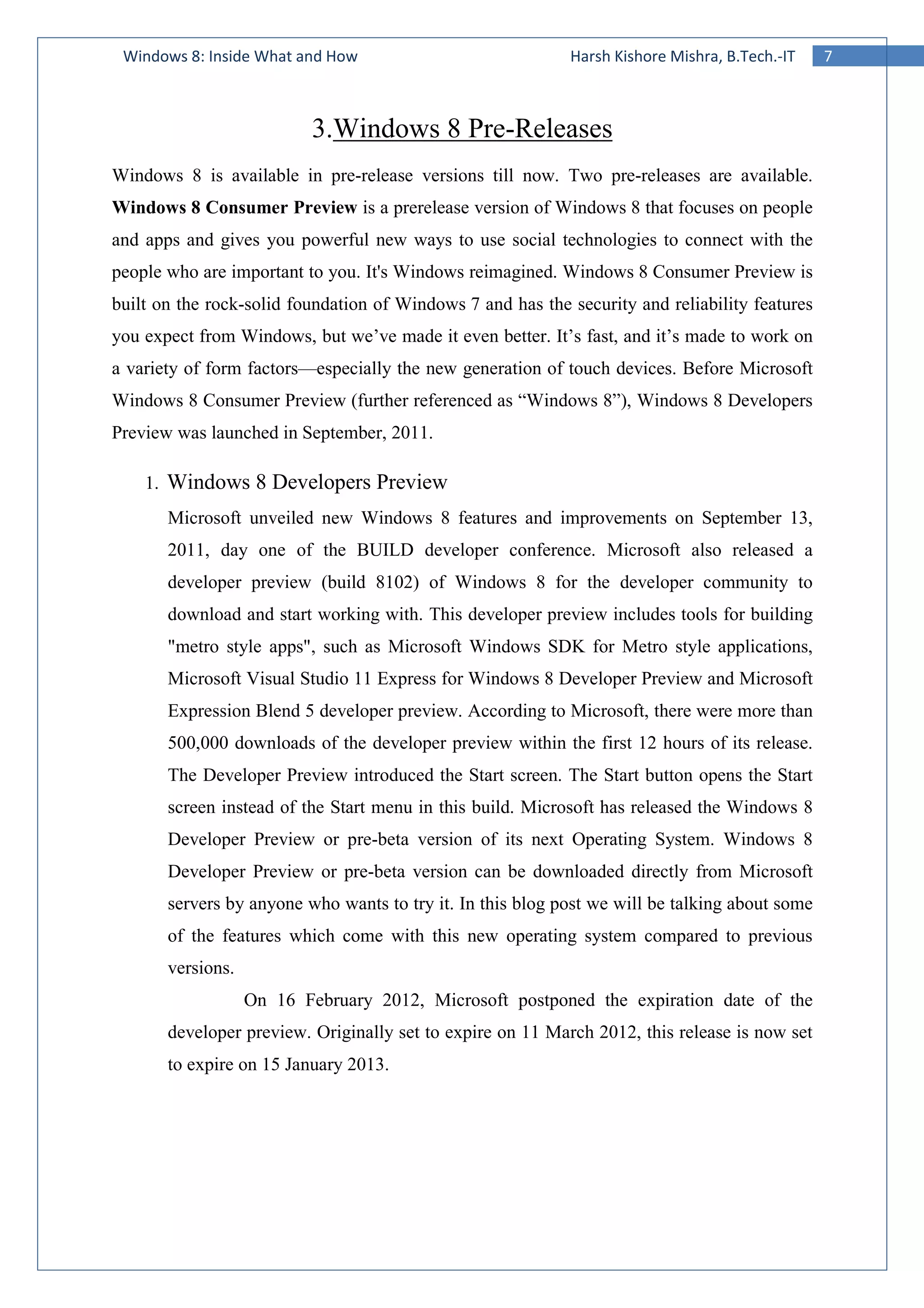 7Windows 8: Inside What and How Harsh Kishore Mishra, B.Tech.-IT
3.Windows 8 Pre-Releases
Windows 8 is available in pre-release versions till now. Two pre-releases are available.
Windows 8 Consumer Preview is a prerelease version of Windows 8 that focuses on people
and apps and gives you powerful new ways to use social technologies to connect with the
people who are important to you. It's Windows reimagined. Windows 8 Consumer Preview is
built on the rock-solid foundation of Windows 7 and has the security and reliability features
you expect from Windows, but we’ve made it even better. It’s fast, and it’s made to work on
a variety of form factors—especially the new generation of touch devices. Before Microsoft
Windows 8 Consumer Preview (further referenced as “Windows 8”), Windows 8 Developers
Preview was launched in September, 2011.
1. Windows 8 Developers Preview
Microsoft unveiled new Windows 8 features and improvements on September 13,
2011, day one of the BUILD developer conference. Microsoft also released a
developer preview (build 8102) of Windows 8 for the developer community to
download and start working with. This developer preview includes tools for building
"metro style apps", such as Microsoft Windows SDK for Metro style applications,
Microsoft Visual Studio 11 Express for Windows 8 Developer Preview and Microsoft
Expression Blend 5 developer preview. According to Microsoft, there were more than
500,000 downloads of the developer preview within the first 12 hours of its release.
The Developer Preview introduced the Start screen. The Start button opens the Start
screen instead of the Start menu in this build. Microsoft has released the Windows 8
Developer Preview or pre-beta version of its next Operating System. Windows 8
Developer Preview or pre-beta version can be downloaded directly from Microsoft
servers by anyone who wants to try it. In this blog post we will be talking about some
of the features which come with this new operating system compared to previous
versions.
On 16 February 2012, Microsoft postponed the expiration date of the
developer preview. Originally set to expire on 11 March 2012, this release is now set
to expire on 15 January 2013.
 