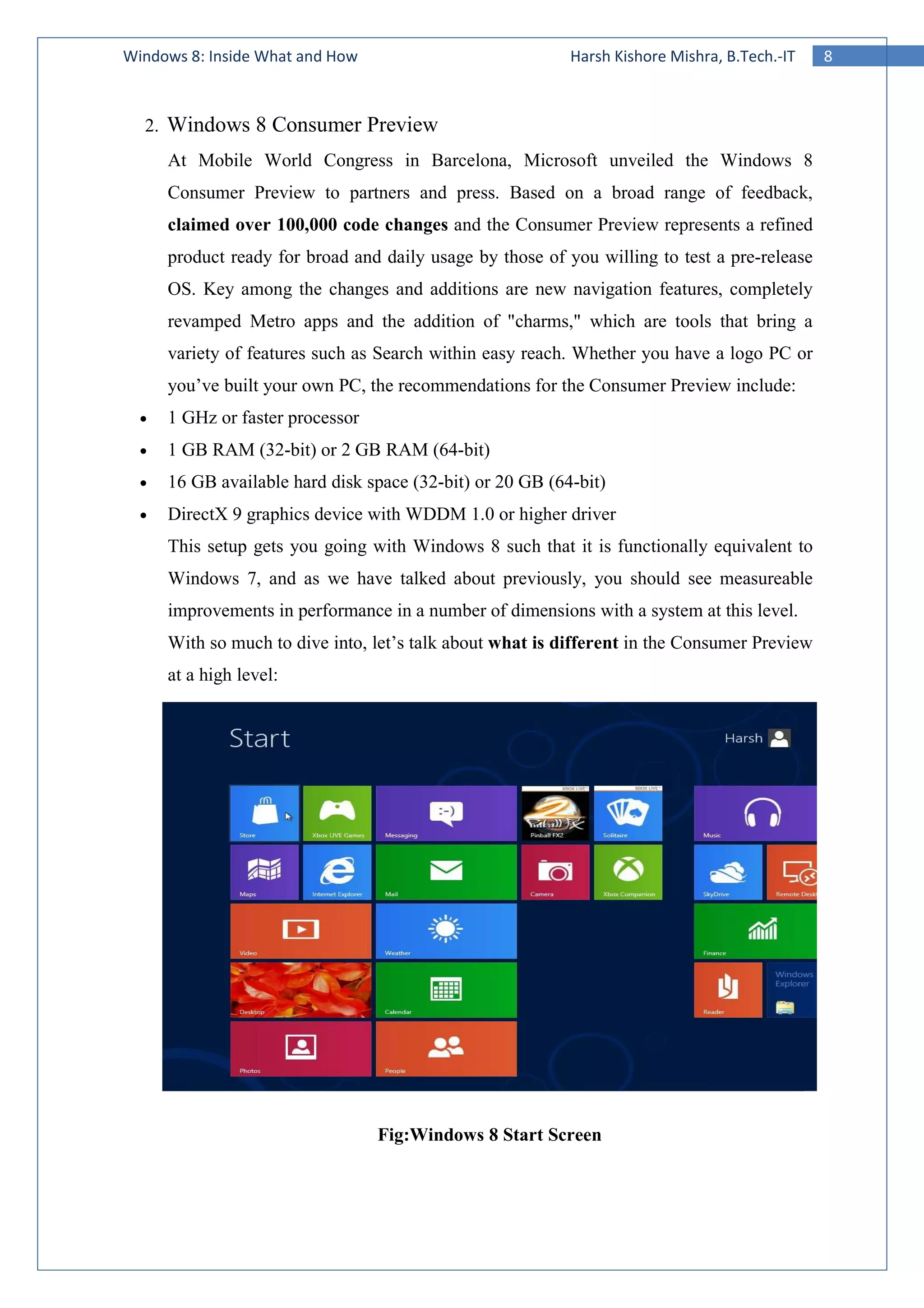 8Windows 8: Inside What and How Harsh Kishore Mishra, B.Tech.-IT
2. Windows 8 Consumer Preview
At Mobile World Congress in Barcelona, Microsoft unveiled the Windows 8
Consumer Preview to partners and press. Based on a broad range of feedback,
claimed over 100,000 code changes and the Consumer Preview represents a refined
product ready for broad and daily usage by those of you willing to test a pre-release
OS. Key among the changes and additions are new navigation features, completely
revamped Metro apps and the addition of "charms," which are tools that bring a
variety of features such as Search within easy reach. Whether you have a logo PC or
you’ve built your own PC, the recommendations for the Consumer Preview include:
• 1 GHz or faster processor
• 1 GB RAM (32-bit) or 2 GB RAM (64-bit)
• 16 GB available hard disk space (32-bit) or 20 GB (64-bit)
• DirectX 9 graphics device with WDDM 1.0 or higher driver
This setup gets you going with Windows 8 such that it is functionally equivalent to
Windows 7, and as we have talked about previously, you should see measureable
improvements in performance in a number of dimensions with a system at this level.
With so much to dive into, let’s talk about what is different in the Consumer Preview
at a high level:
Fig:Windows 8 Start Screen
 