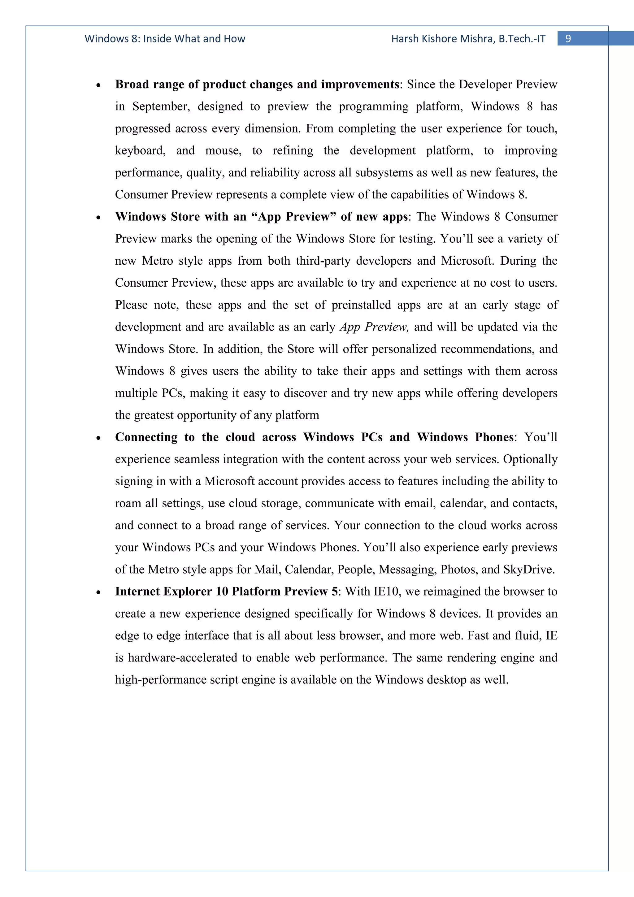 9Windows 8: Inside What and How Harsh Kishore Mishra, B.Tech.-IT
• Broad range of product changes and improvements: Since the Developer Preview
in September, designed to preview the programming platform, Windows 8 has
progressed across every dimension. From completing the user experience for touch,
keyboard, and mouse, to refining the development platform, to improving
performance, quality, and reliability across all subsystems as well as new features, the
Consumer Preview represents a complete view of the capabilities of Windows 8.
• Windows Store with an “App Preview” of new apps: The Windows 8 Consumer
Preview marks the opening of the Windows Store for testing. You’ll see a variety of
new Metro style apps from both third-party developers and Microsoft. During the
Consumer Preview, these apps are available to try and experience at no cost to users.
Please note, these apps and the set of preinstalled apps are at an early stage of
development and are available as an early App Preview, and will be updated via the
Windows Store. In addition, the Store will offer personalized recommendations, and
Windows 8 gives users the ability to take their apps and settings with them across
multiple PCs, making it easy to discover and try new apps while offering developers
the greatest opportunity of any platform
• Connecting to the cloud across Windows PCs and Windows Phones: You’ll
experience seamless integration with the content across your web services. Optionally
signing in with a Microsoft account provides access to features including the ability to
roam all settings, use cloud storage, communicate with email, calendar, and contacts,
and connect to a broad range of services. Your connection to the cloud works across
your Windows PCs and your Windows Phones. You’ll also experience early previews
of the Metro style apps for Mail, Calendar, People, Messaging, Photos, and SkyDrive.
• Internet Explorer 10 Platform Preview 5: With IE10, we reimagined the browser to
create a new experience designed specifically for Windows 8 devices. It provides an
edge to edge interface that is all about less browser, and more web. Fast and fluid, IE
is hardware-accelerated to enable web performance. The same rendering engine and
high-performance script engine is available on the Windows desktop as well.
 