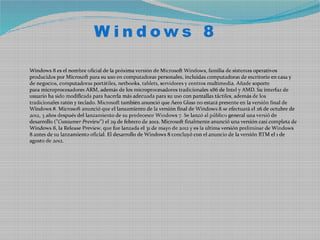Windows 8

Windows 8 es el nombre oficial de la próxima versión de Microsoft Windows, familia de sistemas operativos
producidos por Microsoft para su uso en computadoras personales, incluidas computadoras de escritorio en casa y
de negocios, computadoras portátiles, netbooks, tablets, servidores y centros multimedia. Añade soporte
para microprocesadores ARM, además de los microprocesadores tradicionales x86 de Intel y AMD. Su interfaz de
usuario ha sido modificada para hacerla más adecuada para su uso con pantallas táctiles, además de los
tradicionales ratón y teclado. Microsoft también anunció que Aero Glass no estará presente en la versión final de
Windows 8. Microsoft anunció que el lanzamiento de la versión final de Windows 8 se efectuará el 26 de octubre de
2012, 3 años después del lanzamiento de su predecesor Windows 7. Se lanzó al público general una versió de
desarrollo ("Consumer Preview") el 29 de febrero de 2012. Microsoft finalmente anunció una versión casi completa de
Windows 8, la Release Preview, que fue lanzada el 31 de mayo de 2012 y es la última versión preliminar de Windows
8 antes de su lanzamiento oficial. El desarrollo de Windows 8 concluyó con el anuncio de la versión RTM el 1 de
agosto de 2012.
 