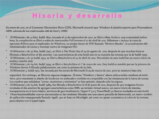 Hisoria y desarrollo
En enero de 2011, en el Consumer Electronics Show (CES), Microsoft anunció que Windows 8 añadirá soporte para Procesadores
ARM, además de los tradicionales x86 de Intel y AMD.

•   El Milestone 1 de 32 bits, build 7850, lanzada el 22 de septiembre de 2010, se filtró a Beta Archive, una comunidad online
    beta, la compilación se filtró a redes de intercambio P2P/torrent el 12 de abril de 2011. Milestone 1 incluye la cinta de
    opciones Ribbon para el explorador de Windows, un propio lector de PDF llamado "Modern Reader", la actualización del
    Administrador de tareas y montaje nativo de imágenes ISO.
•    El Milestone 2 de 32 bits, build 7927, se filtró a The Pirate Bay el 29 de agosto de 2011, después de que muchas fotos se
    filtraran a BetaArchive el día anterior. Las características de esta build son en su mayoría las mismas que la de build 7955.
•    El Milestone 2 de 32 build 7955, se filtró a BetaArchive el 25 de abril de 2011. Novedades de esta build fue un nuevo inicio de
    sesión y mucho más.
•    El Milestone 3 de 64-bit, build 7959, se filtró a BetaArchive el 1° de mayo de 2011. Esta build es notable por ser la primera de
    Windows Server 8 filtrada públicamente, así como la primera de 64 bits.
•    El Milestone 3, build 7971, fue lanzada por los socios de Microsoft el 29 de marzo de 2011, pero se mantuvo bajo alta
    seguridad. Sin embargo, se filtraron algunas imágenes. El tema "Windows 7 básico" ahora utiliza estilos similares al estilo
    Aero, pero mantiene su diseño de hardware no acelerado y también es compatible con las miniaturas de la barra de tareas.
    Los cuadros que señalaban "cerrar, maximizar y minimizar" se han quitado, dejando sólo los signos.
•    El Milestone 3 de 64-bit, build 7989, fue filtrada a BetaArchive el 18 de junio de 2011, después de que imágenes fueran
    reveladas el día anterior.Se agregan características como SMS, un teclado virtual nuevo, un nuevo inicio de sistema,
    transparencia en el tema básico, servicios de geo-localización, Hyper-V 3.0 y PowerShell 3.0 fueron revelados en esta build.
•    Otras funcionalidades nuevas encontradas en las versiones filtradas son una nueva pantalla de bienvenida, un nuevo modelo
    de aplicación empaquetada llamada AppX, que se basa en Silverlight, así como un ajuste automático al color de la ventana
    para adaptar con el papel tapiz.
 