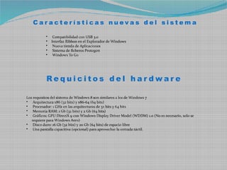Características nuevas del sistema

           •    Compatibilidad con USB 3.0
           •   Interfaz Ribbon en el Explorador de Windows
           •    Nueva tienda de Aplicaciones
           •    Sistema de ficheros Protogon
           •    Windows To Go




           Requicitos del hardware

Los requisitos del sistema de Windows 8 son similares a los de Windows 7
• Arquitectura x86 (32 bits) y x86-64 (64 bits)
• Procesador: 1 GHz en las arquitecturas de 32 bits y 64 bits
• Memoria RAM: 1 Gb (32 bits) y 2 Gb (64 bits)
• Gráficos: GPU DirectX 9 con Windows Display Driver Model (WDDM) 1.0 (No es necesario, solo se
   requiere para Windows Aero)
• Disco duro: 16 Gb (32 bits) y 20 Gb (64 bits) de espacio libre
• Una pantalla capacitiva (opcional) para aprovechar la entrada táctil.
 