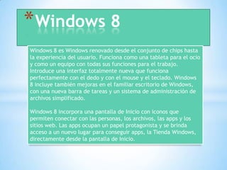 *Windows 8
Windows 8 es Windows renovado desde el conjunto de chips hasta
la experiencia del usuario. Funciona como una tableta para el ocio
y como un equipo con todas sus funciones para el trabajo.
Introduce una interfaz totalmente nueva que funciona
perfectamente con el dedo y con el mouse y el teclado. Windows
8 incluye también mejoras en el familiar escritorio de Windows,
con una nueva barra de tareas y un sistema de administración de
archivos simplificado.
Windows 8 incorpora una pantalla de Inicio con iconos que
permiten conectar con las personas, los archivos, las apps y los
sitios web. Las apps ocupan un papel protagonista y se brinda
acceso a un nuevo lugar para conseguir apps, la Tienda Windows,
directamente desde la pantalla de Inicio.
 