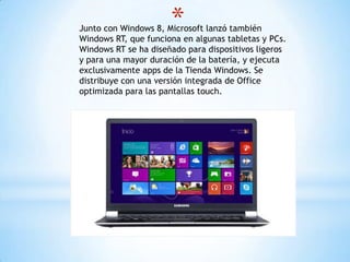 *Junto con Windows 8, Microsoft lanzó también
Windows RT, que funciona en algunas tabletas y PCs.
Windows RT se ha diseñado para dispositivos ligeros
y para una mayor duración de la batería, y ejecuta
exclusivamente apps de la Tienda Windows. Se
distribuye con una versión integrada de Office
optimizada para las pantallas touch.
 