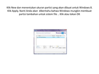 Klik New dan menentukan ukuran partisi yang akan dibuat untuk Windows 8.
Klik Apply. Nanti Anda akan diberitahu bahwa Windows mungkin membuat
partisi tambahan untuk sistem file .. Klik atau tekan OK
 
