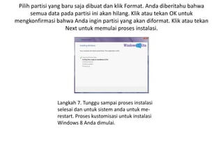 Pilih partisi yang baru saja dibuat dan klik Format. Anda diberitahu bahwa
semua data pada partisi ini akan hilang. Klik atau tekan OK untuk
mengkonfirmasi bahwa Anda ingin partisi yang akan diformat. Klik atau tekan
Next untuk memulai proses instalasi.
Langkah 7. Tunggu sampai proses instalasi
selesai dan untuk sistem anda untuk me-
restart. Proses kustomisasi untuk instalasi
Windows 8 Anda dimulai.
 