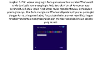 Langkah 8. Pilih warna yang ingin Anda gunakan untuk instalasi Windows 8
Anda dan ketik nama yang ingin Anda tetapkan untuk komputer atau
perangkat. Klik atau tekan Next untuk mulai mengkonfigurasi pengaturan
penting lainnya. Jika Anda menginstal Windows 8 pada laptop atau perangkat
dengan kartu jaringan nirkabel, Anda akan diminta untuk memilih jaringan
nirkabel yang untuk menghubungkan dan memperkenalkan rincian koneksi
yang sesuai.
 