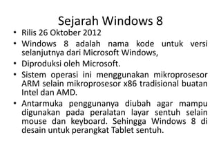 Sejarah Windows 8
• Rilis 26 Oktober 2012
• Windows 8 adalah nama kode untuk versi
selanjutnya dari Microsoft Windows,
• Diproduksi oleh Microsoft.
• Sistem operasi ini menggunakan mikroprosesor
ARM selain mikroprosesor x86 tradisional buatan
Intel dan AMD.
• Antarmuka penggunanya diubah agar mampu
digunakan pada peralatan layar sentuh selain
mouse dan keyboard. Sehingga Windows 8 di
desain untuk perangkat Tablet sentuh.
 