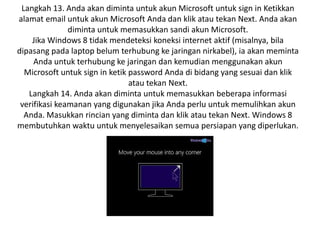 Langkah 13. Anda akan diminta untuk akun Microsoft untuk sign in Ketikkan
alamat email untuk akun Microsoft Anda dan klik atau tekan Next. Anda akan
diminta untuk memasukkan sandi akun Microsoft.
Jika Windows 8 tidak mendeteksi koneksi internet aktif (misalnya, bila
dipasang pada laptop belum terhubung ke jaringan nirkabel), ia akan meminta
Anda untuk terhubung ke jaringan dan kemudian menggunakan akun
Microsoft untuk sign in ketik password Anda di bidang yang sesuai dan klik
atau tekan Next.
Langkah 14. Anda akan diminta untuk memasukkan beberapa informasi
verifikasi keamanan yang digunakan jika Anda perlu untuk memulihkan akun
Anda. Masukkan rincian yang diminta dan klik atau tekan Next. Windows 8
membutuhkan waktu untuk menyelesaikan semua persiapan yang diperlukan.
 