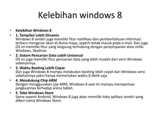 Kelebihan windows 8
• Kelebihan Windows 8
• 1. Tampilan Lebih Dinamis
Windows 8 sendiri juga memiliki fitur notifikasi dan pemberitahuan informasi
terbaru mengenai akun di dunia maya, seperti kotak masuk pada e-mail. Dan juga
OS ini memiliki fitur yang langsung terhubung dengan penyimpanan data miliki
Windows, Skydrive.
• 2. Sistem Pencarian Data Lebih Universal
OS ini juga memiliki fitur pencarian data yang lebih mudah dari versi Windows
sebelumnya.
• 3. Waktu Booting Lebih Cepat
Dan juga Windows 8 mampu melakukan booting lebih cepat dari Windows versi
sebelumnya yakni hanya memerlukan waktu 8 detik saja.
• 4. Mendukung Chip ARM
Dengan menggunakan cjip ARM, Windows 8 saat ini mampu memperluas
jangkuannya terhadap arena tablet.
• 5. Toko Windows Store
Sama seperti Android, Windows 8 juga akan memiliki toko aplikasi sendiri yang
diberi nama Windows Store.
 