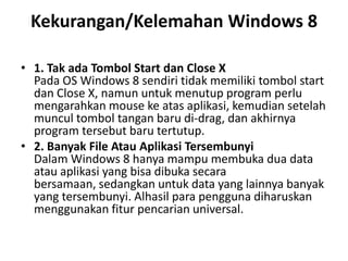 Kekurangan/Kelemahan Windows 8
• 1. Tak ada Tombol Start dan Close X
Pada OS Windows 8 sendiri tidak memiliki tombol start
dan Close X, namun untuk menutup program perlu
mengarahkan mouse ke atas aplikasi, kemudian setelah
muncul tombol tangan baru di-drag, dan akhirnya
program tersebut baru tertutup.
• 2. Banyak File Atau Aplikasi Tersembunyi
Dalam Windows 8 hanya mampu membuka dua data
atau aplikasi yang bisa dibuka secara
bersamaan, sedangkan untuk data yang lainnya banyak
yang tersembunyi. Alhasil para pengguna diharuskan
menggunakan fitur pencarian universal.
 