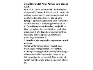 3. Sulit Berpindah Antar Aplikasi yang Sedang
Aktif
Fitur alt + tab untuk berpindah aplikasi telah
dihapus di Windows 8. Alhasil untuk berpindah
aplikasi perlu menggerakan mouse ke arah kiri
dan kemudian akan muncul pop up yang
terdapat aplikasi yang sedang aktif. Namun hal
ini akan membuat para pengguna kesulitan.
4. Tidak bisanya merubah tiles menjadi icon
Opsi mengubah tiles menjadi icon tidak bisa
digunakan di Windows 8, sehingga membuat
kacau jika banyak aplikasi, dikarenakan
ukurannya terlalu besar.
5. Interface Metro yang kurang nyaman untuk
desktop
Windows 8 memang sengat mudah dan
nyaman jika menggunakan layar sentuh,
namun jika menggunakan desktop akan sangat
tidak nyaman dan kompatibel. Seharusnya
Windows 8 perlu menambah fitur seperti kill-
switch yakni berguna untuk mematikan Metro
UI.
 