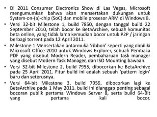 • Di 2011 Consumer Electronics Show di Las Vegas, Microsoft
mengumumkan bahwa akan mensertakan dukungan untuk
System-on-(a)-chip (SoC) dan mobile prosesor ARM di Windows 8.
• Versi 32-bit Milestone 1, build 7850, dengan tanggal build 22
September 2010, telah bocor ke BetaArchive, sebuah komunitas
beta online, yang tidak lama kemudian bocor untuk P2P / jaringan
berbagi torrent pada 12 April 2011.
• Milestone 1 Mensertakan antarmuka ‘ribbon’ seperti yang dimiliki
Microsoft Office 2010 untuk Windows Explorer, sebuah Pembaca
PDF yang disebut Modern Reader, pembaharuan task manager
yang disebut Modern Task Manager, dan ISO Mounting bawaan.
• Versi 32-bit Milestone 2, build 7955, dibocorkan ke BetaArchive
pada 25 April 2011. Fitur build ini adalah sebuah ‘pattern login’
baru dan seterusnya.
• Versi 64-bit Milestone 3, build 7959, dibocorkan lagi ke
BetaArchive pada 1 May 2011. build ini dianggap penting sebagai
bocoran publik pertama Windows Server 8, serta build 64-Bit
yang pertama kali bocor.
 