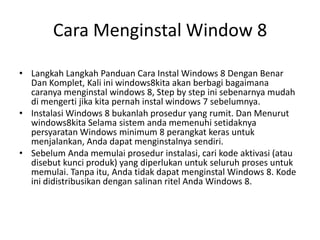 Cara Menginstal Window 8
• Langkah Langkah Panduan Cara Instal Windows 8 Dengan Benar
Dan Komplet, Kali ini windows8kita akan berbagi bagaimana
caranya menginstal windows 8, Step by step ini sebenarnya mudah
di mengerti jika kita pernah instal windows 7 sebelumnya.
• Instalasi Windows 8 bukanlah prosedur yang rumit. Dan Menurut
windows8kita Selama sistem anda memenuhi setidaknya
persyaratan Windows minimum 8 perangkat keras untuk
menjalankan, Anda dapat menginstalnya sendiri.
• Sebelum Anda memulai prosedur instalasi, cari kode aktivasi (atau
disebut kunci produk) yang diperlukan untuk seluruh proses untuk
memulai. Tanpa itu, Anda tidak dapat menginstal Windows 8. Kode
ini didistribusikan dengan salinan ritel Anda Windows 8.
 