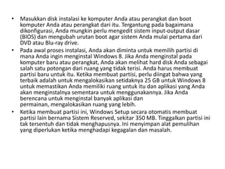 • Masukkan disk instalasi ke komputer Anda atau perangkat dan boot
komputer Anda atau perangkat dari itu. Tergantung pada bagaimana
dikonfigurasi, Anda mungkin perlu mengedit sistem input-output dasar
(BIOS) dan mengubah urutan boot agar sistem Anda mulai pertama dari
DVD atau Blu-ray drive.
• Pada awal proses instalasi, Anda akan diminta untuk memilih partisi di
mana Anda ingin menginstal Windows 8. Jika Anda menginstal pada
komputer baru atau perangkat, Anda akan melihat hard disk Anda sebagai
salah satu potongan dari ruang yang tidak terisi. Anda harus membuat
partisi baru untuk itu. Ketika membuat partisi, perlu diingat bahwa yang
terbaik adalah untuk mengalokasikan setidaknya 25 GB untuk Windows 8
untuk memastikan Anda memiliki ruang untuk itu dan aplikasi yang Anda
akan menginstalnya sementara untuk menggunakannya. Jika Anda
berencana untuk menginstal banyak aplikasi dan
permainan, mengalokasikan ruang yang lebih.
• Ketika membuat partisi ini, Windows Setup secara otomatis membuat
partisi lain bernama Sistem Reserved, sekitar 350 MB. Tinggalkan partisi ini
tak tersentuh dan tidak menghapusnya. Ini menyimpan alat pemulihan
yang diperlukan ketika menghadapi kegagalan dan masalah.
 