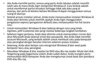 • Jika Anda memiliki partisi, semua yang perlu Anda lakukan adalah memilih
salah satu di mana Anda ingin menginstal Windows 8. Cara terbaik adalah
untuk memformat partisi tersebut sehingga tidak ada data yang di
atasnya, dan perlu di ketahui bahwa Windows 8 dapat menggunakan semua
ruang di atasnya.
• Setelah proses instalasi selesai, Anda mulai menyesuaikan instalasi Windows 8.
Anda akan diminta untuk memilih apakah Anda ingin menggunakan
pengaturan express (pengaturan default) atau menyesuaikan hal-hal secara
rinci.
• Untuk memastikan Windows 8 akan bekerja dengan cara yang Anda
inginkan, pilih Customize dan pergi melalui beberapa langkah tambahan.
• Sebelum logon pertama, Anda akan diminta untuk memasukkan rincian dari
akun Microsoft Anda (alamat email dan password). Jika Anda tidak memiliki
account Microsoft, yang terbaik adalah untuk membuat satu pada komputer
atau perangkat dengan koneksi internet sebelum proses instalasi.
• Sekarang, Anda akan belajar cara menginstal Windows 8 dari awal pada
komputer baru atau perangkat.
• Masukkan Windows 8 disc instalasi ke DVD atau Blu-ray reader. Mulai dari disk.
Tergantung pada bagaimana sistem Anda sudah diatur, Anda mungkin perlu
memasukkan BIOS komputer Anda dan mengaturnya untuk boot dari pembaca
DVD atau Blu-ray.
 