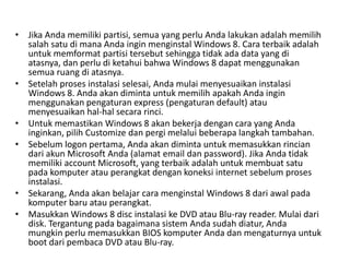 • Jika Anda memiliki partisi, semua yang perlu Anda lakukan adalah memilih
salah satu di mana Anda ingin menginstal Windows 8. Cara terbaik adalah
untuk memformat partisi tersebut sehingga tidak ada data yang di
atasnya, dan perlu di ketahui bahwa Windows 8 dapat menggunakan
semua ruang di atasnya.
• Setelah proses instalasi selesai, Anda mulai menyesuaikan instalasi
Windows 8. Anda akan diminta untuk memilih apakah Anda ingin
menggunakan pengaturan express (pengaturan default) atau
menyesuaikan hal-hal secara rinci.
• Untuk memastikan Windows 8 akan bekerja dengan cara yang Anda
inginkan, pilih Customize dan pergi melalui beberapa langkah tambahan.
• Sebelum logon pertama, Anda akan diminta untuk memasukkan rincian
dari akun Microsoft Anda (alamat email dan password). Jika Anda tidak
memiliki account Microsoft, yang terbaik adalah untuk membuat satu
pada komputer atau perangkat dengan koneksi internet sebelum proses
instalasi.
• Sekarang, Anda akan belajar cara menginstal Windows 8 dari awal pada
komputer baru atau perangkat.
• Masukkan Windows 8 disc instalasi ke DVD atau Blu-ray reader. Mulai dari
disk. Tergantung pada bagaimana sistem Anda sudah diatur, Anda
mungkin perlu memasukkan BIOS komputer Anda dan mengaturnya untuk
boot dari pembaca DVD atau Blu-ray.
 
