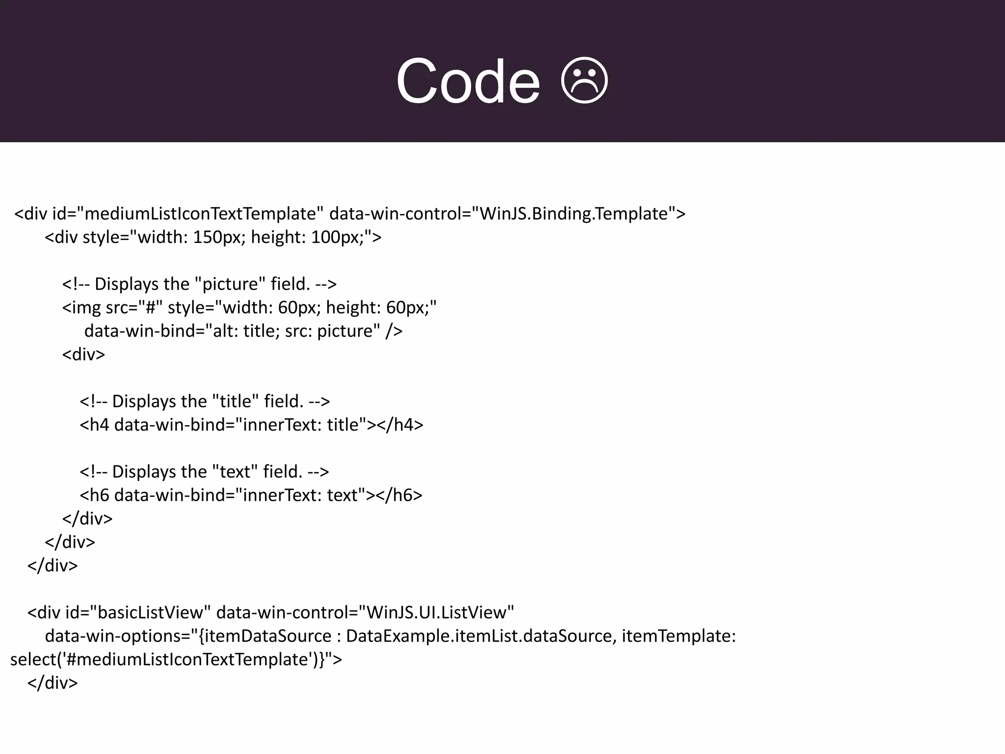 Code 
<div id="mediumListIconTextTemplate" data-win-control="WinJS.Binding.Template">
    <div style="width: 150px; height: 100px;">

      <!-- Displays the "picture" field. -->
      <img src="#" style="width: 60px; height: 60px;"
         data-win-bind="alt: title; src: picture" />
      <div>

        <!-- Displays the "title" field. -->
        <h4 data-win-bind="innerText: title"></h4>

         <!-- Displays the "text" field. -->
         <h6 data-win-bind="innerText: text"></h6>
      </div>
    </div>
  </div>

  <div id="basicListView" data-win-control="WinJS.UI.ListView"
    data-win-options="{itemDataSource : DataExample.itemList.dataSource, itemTemplate:
select('#mediumListIconTextTemplate')}">
  </div>
 