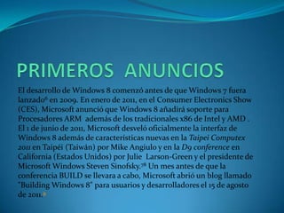 El desarrollo de Windows 8 comenzó antes de que Windows 7 fuera
lanzado6 en 2009. En enero de 2011, en el Consumer Electronics Show
(CES), Microsoft anunció que Windows 8 añadirá soporte para
Procesadores ARM además de los tradicionales x86 de Intel y AMD .
El 1 de junio de 2011, Microsoft desveló oficialmente la interfaz de
Windows 8 además de características nuevas en la Taipei Computex
2011 en Taipéi (Taiwán) por Mike Angiulo y en la D9 conference en
California (Estados Unidos) por Julie Larson-Green y el presidente de
Microsoft Windows Steven Sinofsky.78 Un mes antes de que la
conferencia BUILD se llevara a cabo, Microsoft abrió un blog llamado
"Building Windows 8" para usuarios y desarrolladores el 15 de agosto
de 2011.9
 