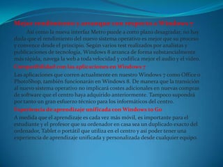 Mejor rendimiento y arranque con respecto a Windows 7
     Así como la nueva interfaz Metro puede a corto plazo desagradar, no hay
duda que el rendimiento del nuevo sistema operativo es mejor que su proceso
y convence desde el principio. Según varios test realizados por analistas y
publicaciones de tecnología, Windows 8 arranca de forma substancialmente
más rápida, navega la web a toda velocidad y codifica mejor el audio y el video.
Compatibilidad con las aplicaciones en Windows 7
Las aplicaciones que corren actualmente en nuestro Windows 7 como Office o
PhotoShop, también funcionarán en Windows 8. De manera que la transición
al nuevo sistema operativo no implicará costes adicionales en nuevas compras
de software que el centro haya adquirido anteriormente. Tampoco supondrá
por tanto un gran esfuerzo técnico para los informáticos del centro.
Experiencia de aprendizaje unificada con Windows to Go
A medida que el aprendizaje es cada vez más móvil, es importante para el
estudiante y el profesor que su ordenador en casa sea un duplicado exacto del
ordenador, Tablet o portátil que utiliza en el centro y así poder tener una
experiencia de aprendizaje unificada y personalizada desde cualquier equipo.
 