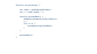 function not_blocking() {

    var items = getBigArrayOfItems();
    var i = items.length - 1;

    function processNext() {
        doExpensiveComputationOn(items[i]);
        i--;
        if(i >= 0) {
             setImmediate(processNext);
        }
    }

    processNext();
}
 