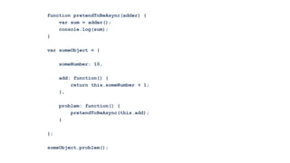 function pretendToBeAsync(adder) {
    var sum = adder();
    console.log(sum);
}

var someObject = {

     someNumber: 10,

     add: function() {
         return this.someNumber + 1;
     },

     problem: function() {
         pretendToBeAsync(this.add);
     }

};

someObject.problem();
 