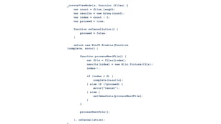 _createViewModels: function (files) {
    var count = files.length;
    var results = new Array(count);
    var index = count - 1;
    var proceed = true;

   function onCancellation() {
       proceed = false;
   }

    return new WinJS.Promise(function
(complete, error) {

       function processNextFile() {
           var file = files[index];
           results[index] = new Hilo.Picture(file);
           index--;

           if (index < 0) {
               complete(results);
           } else if (!proceed) {
               error("Cancel");
           } else {
               setImmediate(processNextFile);
           }
       }

       processNextFile();

   }, onCancellation);
 