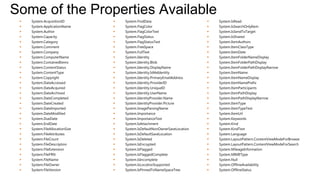 Some of the Properties Available
    System.AcquisitionID           System.FindData                           System.IsRead
    System.ApplicationName         System.FlagColor                          System.IsSearchOnlyItem
    System.Author                  System.FlagColorText                      System.IsSendToTarget
    System.Capacity                System.FlagStatus                         System.IsShared
    System.Category                System.FlagStatusText                     System.ItemAuthors
    System.Comment                 System.FreeSpace                          System.ItemClassType
    System.Company                 System.FullText                           System.ItemDate
    System.ComputerName            System.Identity                           System.ItemFolderNameDisplay
    System.ContainedItems          System.Identity.Blob                      System.ItemFolderPathDisplay
    System.ContentStatus           System.Identity.DisplayName               System.ItemFolderPathDisplayNarrow
    System.ContentType             System.Identity.IsMeIdentity              System.ItemName
    System.Copyright               System.Identity.PrimaryEmailAddress       System.ItemNameDisplay
    System.DateAccessed            System.Identity.ProviderID                System.ItemNamePrefix
    System.DateAcquired            System.Identity.UniqueID                  System.ItemParticipants
    System.DateArchived            System.Identity.UserName                  System.ItemPathDisplay
    System.DateCompleted           System.IdentityProvider.Name              System.ItemPathDisplayNarrow
    System.DateCreated             System.IdentityProvider.Picture           System.ItemType
    System.DateImported            System.ImageParsingName                   System.ItemTypeText
    System.DateModified            System.Importance                         System.ItemUrl
    System.DueDate                 System.ImportanceText                     System.Keywords
    System.EndDate                 System.IsAttachment                       System.Kind
    System.FileAllocationSize      System.IsDefaultNonOwnerSaveLocation      System.KindText
    System.FileAttributes          System.IsDefaultSaveLocation              System.Language
    System.FileCount               System.IsDeleted                          System.LayoutPattern.ContentViewModeForBrowse
    System.FileDescription         System.IsEncrypted                        System.LayoutPattern.ContentViewModeForSearch
    System.FileExtension           System.IsFlagged                          System.MileageInformation
    System.FileFRN                 System.IsFlaggedComplete                  System.MIMEType
    System.FileName                System.IsIncomplete                       System.Null
    System.FileOwner               System.IsLocationSupported                System.OfflineAvailability
    System.FileVersion             System.IsPinnedToNameSpaceTree            System.OfflineStatus
 