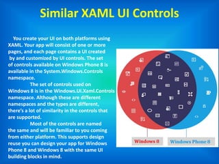 Similar XAML UI Controls
You create your UI on both platforms using
XAML. Your app will consist of one or more
pages, and each page contains a UI created
by and customized by UI controls. The set
of controls available on Windows Phone 8 is
available in the System.Windows.Controls
namespace.
The set of controls used on
Windows 8 is in the Windows.UI.Xaml.Controls
namespace. Although these are different
namespaces and the types are different,
there’s a lot of similarity in the controls that
are supported.
Most of the controls are named
the same and will be familiar to you coming
from either platform. This supports design
reuse you can design your app for Windows
Phone 8 and Windows 8 with the same UI
building blocks in mind.
 