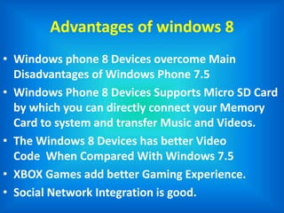 Advantages of windows 8
• Windows phone 8 Devices overcome Main
Disadvantages of Windows Phone 7.5
• Windows Phone 8 Devices Supports Micro SD Card
by which you can directly connect your Memory
Card to system and transfer Music and Videos.
• The Windows 8 Devices has better Video
Code When Compared With Windows 7.5
• XBOX Games add better Gaming Experience.
• Social Network Integration is good.
 