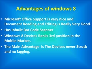 Advantages of windows 8
• Microsoft Office Support is very nice and
Document Reading and Editing is Really Very Good.
• Has Inbuilt Bar Code Scanner
• Windows 8 Devices Ranks 3rd position in the
Mobile Market.
• The Main Advantage is The Devices never Struck
and no lagging.
 