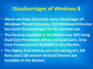 Disadvantages of Windows 8
• Above we have discussed many Advantages of
Windows Phone 8 Devices. Still Windows 8 Devices
has some Disadvantages for the General use.
• The Devices Available in the Market are Still Using
Dual Core Processors Where as Quad Core, Octa
Core Processors are Available in the Market.
• The Higher End Devices are only having of 1 GB
Ram and 2 GB version Android Devices are
Available in the Market.
 