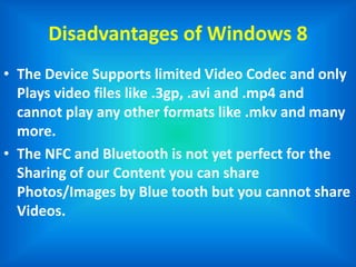 Disadvantages of Windows 8
• The Device Supports limited Video Codec and only
Plays video files like .3gp, .avi and .mp4 and
cannot play any other formats like .mkv and many
more.
• The NFC and Bluetooth is not yet perfect for the
Sharing of our Content you can share
Photos/Images by Blue tooth but you cannot share
Videos.
 