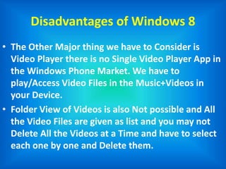 Disadvantages of Windows 8
• The Other Major thing we have to Consider is
Video Player there is no Single Video Player App in
the Windows Phone Market. We have to
play/Access Video Files in the Music+Videos in
your Device.
• Folder View of Videos is also Not possible and All
the Video Files are given as list and you may not
Delete All the Videos at a Time and have to select
each one by one and Delete them.
 